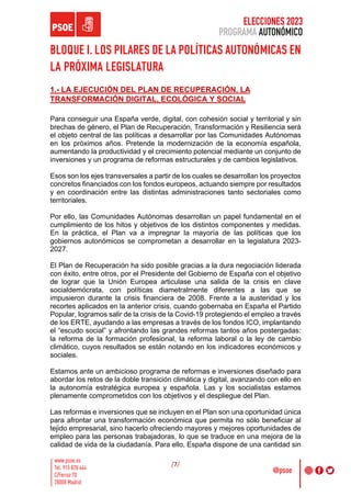 ELECCIONES 2023
PROGRAMA AUTONÓMICO
/7/
BLOQUE I. LOS PILARES DE LA POLÍTICAS AUTONÓMICAS EN
LA PRÓXIMA LEGISLATURA
1.- LA EJECUCIÓN DEL PLAN DE RECUPERACIÓN. LA
TRANSFORMACIÓN DIGITAL, ECOLÓGICA Y SOCIAL
Para conseguir una España verde, digital, con cohesión social y territorial y sin
brechas de género, el Plan de Recuperación, Transformación y Resiliencia será
el objeto central de las políticas a desarrollar por las Comunidades Autónomas
en los próximos años. Pretende la modernización de la economía española,
aumentando la productividad y el crecimiento potencial mediante un conjunto de
inversiones y un programa de reformas estructurales y de cambios legislativos.
Esos son los ejes transversales a partir de los cuales se desarrollan los proyectos
concretos financiados con los fondos europeos, actuando siempre por resultados
y en coordinación entre las distintas administraciones tanto sectoriales como
territoriales.
Por ello, las Comunidades Autónomas desarrollan un papel fundamental en el
cumplimiento de los hitos y objetivos de los distintos componentes y medidas.
En la práctica, el Plan va a impregnar la mayoría de las políticas que los
gobiernos autonómicos se comprometan a desarrollar en la legislatura 2023-
2027.
El Plan de Recuperación ha sido posible gracias a la dura negociación liderada
con éxito, entre otros, por el Presidente del Gobierno de España con el objetivo
de lograr que la Unión Europea articulase una salida de la crisis en clave
socialdemócrata, con políticas diametralmente diferentes a las que se
impusieron durante la crisis financiera de 2008. Frente a la austeridad y los
recortes aplicados en la anterior crisis, cuando gobernaba en España el Partido
Popular, logramos salir de la crisis de la Covid-19 protegiendo el empleo a través
de los ERTE, ayudando a las empresas a través de los fondos ICO, implantando
el “escudo social” y afrontando las grandes reformas tantos años postergadas:
la reforma de la formación profesional, la reforma laboral o la ley de cambio
climático, cuyos resultados se están notando en los indicadores económicos y
sociales.
Estamos ante un ambicioso programa de reformas e inversiones diseñado para
abordar los retos de la doble transición climática y digital, avanzando con ello en
la autonomía estratégica europea y española. Las y los socialistas estamos
plenamente comprometidos con los objetivos y el despliegue del Plan.
Las reformas e inversiones que se incluyen en el Plan son una oportunidad única
para afrontar una transformación económica que permita no sólo beneficiar al
tejido empresarial, sino hacerlo ofreciendo mayores y mejores oportunidades de
empleo para las personas trabajadoras, lo que se traduce en una mejora de la
calidad de vida de la ciudadanía. Para ello, España dispone de una cantidad sin
 