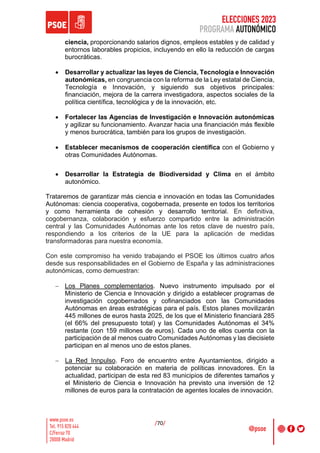 ELECCIONES 2023
PROGRAMA AUTONÓMICO
/70/
ciencia, proporcionando salarios dignos, empleos estables y de calidad y
entornos laborables propicios, incluyendo en ello la reducción de cargas
burocráticas.
• Desarrollar y actualizar las leyes de Ciencia, Tecnología e Innovación
autonómicas, en congruencia con la reforma de la Ley estatal de Ciencia,
Tecnología e Innovación, y siguiendo sus objetivos principales:
financiación, mejora de la carrera investigadora, aspectos sociales de la
política científica, tecnológica y de la innovación, etc.
• Fortalecer las Agencias de Investigación e Innovación autonómicas
y agilizar su funcionamiento. Avanzar hacia una financiación más flexible
y menos burocrática, también para los grupos de investigación.
• Establecer mecanismos de cooperación científica con el Gobierno y
otras Comunidades Autónomas.
• Desarrollar la Estrategia de Biodiversidad y Clima en el ámbito
autonómico.
Trataremos de garantizar más ciencia e innovación en todas las Comunidades
Autónomas: ciencia cooperativa, cogobernada, presente en todos los territorios
y como herramienta de cohesión y desarrollo territorial. En definitiva,
cogobernanza, colaboración y esfuerzo compartido entre la administración
central y las Comunidades Autónomas ante los retos clave de nuestro país,
respondiendo a los criterios de la UE para la aplicación de medidas
transformadoras para nuestra economía.
Con este compromiso ha venido trabajando el PSOE los últimos cuatro años
desde sus responsabilidades en el Gobierno de España y las administraciones
autonómicas, como demuestran:
- Los Planes complementarios. Nuevo instrumento impulsado por el
Ministerio de Ciencia e Innovación y dirigido a establecer programas de
investigación cogobernados y cofinanciados con las Comunidades
Autónomas en áreas estratégicas para el país. Estos planes movilizarán
445 millones de euros hasta 2025, de los que el Ministerio financiará 285
(el 66% del presupuesto total) y las Comunidades Autónomas el 34%
restante (con 159 millones de euros). Cada uno de ellos cuenta con la
participación de al menos cuatro Comunidades Autónomas y las diecisiete
participan en al menos uno de estos planes.
- La Red Innpulso. Foro de encuentro entre Ayuntamientos, dirigido a
potenciar su colaboración en materia de políticas innovadores. En la
actualidad, participan de esta red 83 municipios de diferentes tamaños y
el Ministerio de Ciencia e Innovación ha previsto una inversión de 12
millones de euros para la contratación de agentes locales de innovación.
 