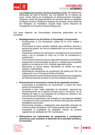 ELECCIONES 2023
PROGRAMA AUTONÓMICO
/71/
- Las Instalaciones Científico Técnicas Singulares (ICTS). 29 instalaciones
distribuidas por todo el territorio, con una dotación de 70 millones de
euros: Centro Ibérico de Investigación en Almacenamiento Energético
(Cáceres), Centro de Experimentación de vehículos aéreos no tripulados
en Moguer (Huelva), Plataforma Oceánica de Canarias, Centro Nacional
del Hidrógeno en Puertollano (Ciudad Real), Centro Nacional de
Investigación en Evolución Humana (Burgos) etc.
Con estos objetivos, las Comunidades Autónomas gobernadas por los
socialistas:
• Desplegaremos la Ley de Ciencia, la Tecnología y la Innovación.
- Contribuyendo a una financiación pública de la I+D+I estable y
creciente.
- Promoviendo el nuevo contrato indefinido para científicos, técnicos y
personal de gestión, así como la estabilización con el nuevo itinerario
posdoctoral.
- Impulsando iniciativas de valorización y transferencia de conocimiento
hacia y con la sociedad en línea con el Plan de transferencia y
colaboración.
- Promoviendo la reducción de las cargas administrativas y burocráticas.
- Asegurando la transversalidad de género y medidas para la igualdad
efectiva en el sistema de I+D+I, dándole seguridad jurídica.
- Reforzando la ciencia abierta, difundiendo en abierto los datos,
códigos y metodologías.
- Desarrollando mecanismos de coordinación del sistema de I+D+I en
colaboración con el Consejo de Política Científica.
- Implementando la carrera profesional para el personal de investigación
del Sistema Nacional de Salud en las Comunidades Autónomas.
• Promoveremos la innovación a través de las siguientes acciones:
- Incentivando la transferencia de conocimiento, a través del nuevo
sexenio de transferencia.
- Ayudando a crear “valles regionales de innovación”, siguiendo las
recomendaciones de la Agenda Europea para la Innovación, con la
finalidad de hacer un uso integrado de la política de cohesión y los
instrumentos del Horizonte Europa.
- Incentivando la cooperación y las sinergias con las agencias estatales
y europeas en torno a proyectos de misiones sobre grandes desafíos
estratégicos para el país.
- Promoviendo sinergias y colaboración para desarrollar proyectos de
misiones público-privadas en I+D+I sobre grandes retos sociales.
- Impulsando la posibilidad de establecer bancos de pruebas
regulatorios de resultados de I+D+I (sandboxes).
• Reforzaremos los instrumentos de cooperación y coordinación
autonómica, para contribuir al desarrollo de la actividad científica y
la innovación.
 