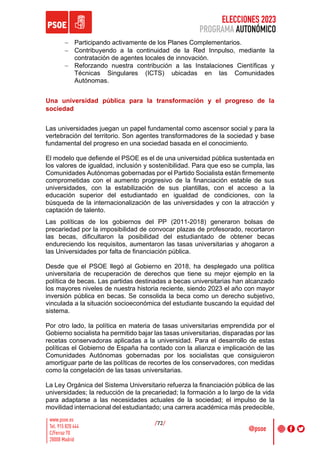 ELECCIONES 2023
PROGRAMA AUTONÓMICO
/72/
- Participando activamente de los Planes Complementarios.
- Contribuyendo a la continuidad de la Red Innpulso, mediante la
contratación de agentes locales de innovación.
- Reforzando nuestra contribución a las Instalaciones Científicas y
Técnicas Singulares (ICTS) ubicadas en las Comunidades
Autónomas.
Una universidad pública para la transformación y el progreso de la
sociedad
Las universidades juegan un papel fundamental como ascensor social y para la
vertebración del territorio. Son agentes transformadores de la sociedad y base
fundamental del progreso en una sociedad basada en el conocimiento.
El modelo que defiende el PSOE es el de una universidad pública sustentada en
los valores de igualdad, inclusión y sostenibilidad. Para que eso se cumpla, las
Comunidades Autónomas gobernadas por el Partido Socialista están firmemente
comprometidas con el aumento progresivo de la financiación estable de sus
universidades, con la estabilización de sus plantillas, con el acceso a la
educación superior del estudiantado en igualdad de condiciones, con la
búsqueda de la internacionalización de las universidades y con la atracción y
captación de talento.
Las políticas de los gobiernos del PP (2011-2018) generaron bolsas de
precariedad por la imposibilidad de convocar plazas de profesorado, recortaron
las becas, dificultaron la posibilidad del estudiantado de obtener becas
endureciendo los requisitos, aumentaron las tasas universitarias y ahogaron a
las Universidades por falta de financiación pública.
Desde que el PSOE llegó al Gobierno en 2018, ha desplegado una política
universitaria de recuperación de derechos que tiene su mejor ejemplo en la
política de becas. Las partidas destinadas a becas universitarias han alcanzado
los mayores niveles de nuestra historia reciente, siendo 2023 el año con mayor
inversión pública en becas. Se consolida la beca como un derecho subjetivo,
vinculada a la situación socioeconómica del estudiante buscando la equidad del
sistema.
Por otro lado, la política en materia de tasas universitarias emprendida por el
Gobierno socialista ha permitido bajar las tasas universitarias, disparadas por las
recetas conservadoras aplicadas a la universidad. Para el desarrollo de estas
políticas el Gobierno de España ha contado con la alianza e implicación de las
Comunidades Autónomas gobernadas por los socialistas que consiguieron
amortiguar parte de las políticas de recortes de los conservadores, con medidas
como la congelación de las tasas universitarias.
La Ley Orgánica del Sistema Universitario refuerza la financiación pública de las
universidades; la reducción de la precariedad; la formación a lo largo de la vida
para adaptarse a las necesidades actuales de la sociedad; el impulso de la
movilidad internacional del estudiantado; una carrera académica más predecible,
 