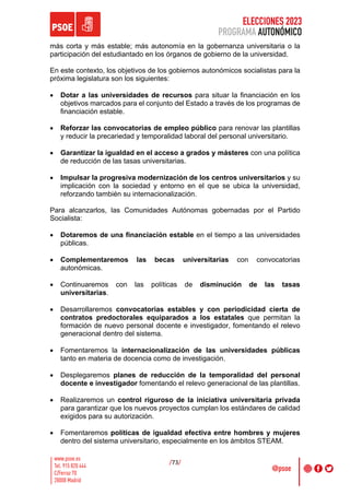 ELECCIONES 2023
PROGRAMA AUTONÓMICO
/73/
más corta y más estable; más autonomía en la gobernanza universitaria o la
participación del estudiantado en los órganos de gobierno de la universidad.
En este contexto, los objetivos de los gobiernos autonómicos socialistas para la
próxima legislatura son los siguientes:
• Dotar a las universidades de recursos para situar la financiación en los
objetivos marcados para el conjunto del Estado a través de los programas de
financiación estable.
• Reforzar las convocatorias de empleo público para renovar las plantillas
y reducir la precariedad y temporalidad laboral del personal universitario.
• Garantizar la igualdad en el acceso a grados y másteres con una política
de reducción de las tasas universitarias.
• Impulsar la progresiva modernización de los centros universitarios y su
implicación con la sociedad y entorno en el que se ubica la universidad,
reforzando también su internacionalización.
Para alcanzarlos, las Comunidades Autónomas gobernadas por el Partido
Socialista:
• Dotaremos de una financiación estable en el tiempo a las universidades
públicas.
• Complementaremos las becas universitarias con convocatorias
autonómicas.
• Continuaremos con las políticas de disminución de las tasas
universitarias.
• Desarrollaremos convocatorias estables y con periodicidad cierta de
contratos predoctorales equiparados a los estatales que permitan la
formación de nuevo personal docente e investigador, fomentando el relevo
generacional dentro del sistema.
• Fomentaremos la internacionalización de las universidades públicas
tanto en materia de docencia como de investigación.
• Desplegaremos planes de reducción de la temporalidad del personal
docente e investigador fomentando el relevo generacional de las plantillas.
• Realizaremos un control riguroso de la iniciativa universitaria privada
para garantizar que los nuevos proyectos cumplan los estándares de calidad
exigidos para su autorización.
• Fomentaremos políticas de igualdad efectiva entre hombres y mujeres
dentro del sistema universitario, especialmente en los ámbitos STEAM.
 