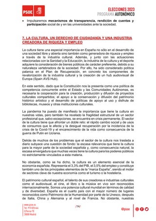 ELECCIONES 2023
PROGRAMA AUTONÓMICO
/74/
• Impulsaremos mecanismos de transparencia, rendición de cuentas y
participación social de y en las universidades ante la sociedad.
7. LA CULTURA, UN DERECHO DE CIUDADANÍA Y UNA INDUSTRIA
CREADORA DE RIQUEZA Y EMPLEO
La cultura tiene una especial importancia en España no sólo en el desarrollo de
una sociedad libre y abierta sino también como generadora de riqueza y empleo
a través de la industria cultural. Además, y junto con las actuaciones
relacionadas con la Sanidad y la Educación, la industria de la cultura y el deporte
adquiere la consideración de bienes públicos de carácter preferente, debido a su
naturaleza vertebradora de la sociedad. Por ello, ha sido considerado política
palanca en el Plan de Recuperación, en concreto los componentes de
revalorización de la industria cultural y la creación de un hub audiovisual de
Europa (Spain AVS Hub).
En este sentido, dado que la Constitución nos la presenta como una política de
competencia concurrente entre el Estado y las Comunidades Autónomas, es
necesaria la cooperación para la creación, producción y difusión de proyectos
culturales compartidos; el apoyo a la conservación y difusión del patrimonio
histórico artístico y el desarrollo de políticas de apoyo al uso y disfrute de
bibliotecas, museos y otras instituciones culturales.
La pandemia ha puesto de manifiesto la importancia que tiene la cultura en
nuestras vidas, pero también ha revelado la fragilidad estructural de un sector
profesional que, salvo excepciones, se encuentra en crisis permanente. El sector
de la cultura tiene que afrontar un doble reto: el rápido cambio social y de usos
de consumos que le afecta y la desigual recuperación por la incidencia de la
crisis de la Covid-19 y el encarecimiento de la vida como consecuencia de la
guerra de Putin en Ucrania.
Detrás de muchos de los problemas que el sector de la cultura nos traslada a
diario subyace una cuestión de fondo: la escasa relevancia que tiene la cultura
para la mayor parte de la sociedad española y, como consecuencia natural, la
escasa envergadura que muchas veces tiene la cultura para los poderes públicos
no estrictamente vinculados a esta materia.
No obstante, como se ha dicho, la cultura es un elemento esencial de la
economía española. Representa el 3,3% del PIB, el 3,5% del empleo y constituye
también uno de los principales elementos de la “marca España”, siendo el motor
de sectores clave de nuestra economía como el turismo o la hostelería.
El patrimonio cultural español, el talento de sus creadores e industrias culturales
como el audiovisual, el cine, el libro o la música en vivo son reconocidos
internacionalmente. Somos una potencia cultural mundial en términos de calidad
y de diversidad. España es el cuarto país con el mayor número de lugares
reconocidos como Patrimonio de la Humanidad por parte de la Unesco, después
de Italia, China y Alemania y al nivel de Francia. No obstante, nuestras
 