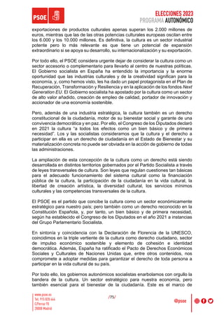 ELECCIONES 2023
PROGRAMA AUTONÓMICO
/75/
exportaciones de productos culturales apenas superan los 2.000 millones de
euros, mientras que las de las otras potencias culturales europeas oscilan entre
los 6.000 y los 10.000 millones. Es definitiva, la cultura es un sector industrial
potente pero lo más relevante es que tiene un potencial de expansión
extraordinario si se apoya su desarrollo, su internacionalización y su exportación.
Por todo ello, el PSOE considera urgente dejar de considerar la cultura como un
sector accesorio o complementario para llevarlo al centro de nuestras políticas.
El Gobierno socialista en España ha entendido la importancia y la enorme
oportunidad que las industrias culturales y de la creatividad significan para la
economía, y, como hemos visto, les ha dado un papel protagonista en el Plan de
Recuperación, Transformación y Resiliencia y en la aplicación de los fondos Next
Generation EU. El Gobierno socialista ha apostado por la cultura como un sector
de alto valor añadido, creación de empleo de calidad, portador de innovación y
accionador de una economía sostenible.
Pero, además de una industria estratégica, la cultura también es un derecho
constitucional de la ciudadanía, motor de su bienestar social y garante de una
convivencia democrática y en paz. Por ello, el Congreso de los Diputados declaró
en 2021 la cultura “a todos los efectos como un bien básico y de primera
necesidad”. Los y las socialistas consideramos que la cultura y el derecho a
participar en ella es un derecho de ciudadanía en el Estado de Bienestar y su
materialización concreta no puede ser obviada en la acción de gobierno de todas
las administraciones.
La ampliación de esta concepción de la cultura como un derecho está siendo
desarrollada en distintos territorios gobernados por el Partido Socialista a través
de leyes transversales de cultura. Son leyes que regulan cuestiones tan básicas
para el adecuado funcionamiento del sistema cultural como la financiación
pública de la cultura, la participación de la ciudadanía en la vida cultural, la
libertad de creación artística, la diversidad cultural, los servicios mínimos
culturales y las competencias transversales de la cultura.
El PSOE es el partido que concibe la cultura como un sector económicamente
estratégico para nuestro país; pero también como un derecho reconocido en la
Constitución Española, y, por tanto, un bien básico y de primera necesidad,
según ha establecido el Congreso de los Diputados en el año 2021 a instancias
del Grupo Parlamentario Socialista.
En sintonía y coincidencia con la Declaración de Florencia de la UNESCO,
coincidimos en la triple vertiente de la cultura como derecho ciudadano, sector
de impulso económico sostenible y elemento de cohesión e identidad
democrática. Además, España ha ratificado el Pacto de Derechos Económicos
Sociales y Culturales de Naciones Unidas que, entre otros contenidos, nos
compromete a adoptar medidas para garantizar el derecho de toda persona a
participar en la vida cultural de su país.
Por todo ello, los gobiernos autonómicos socialistas enarbolamos con orgullo la
bandera de la cultura. Un sector estratégico para nuestra economía, pero
también esencial para el bienestar de la ciudadanía. Este es el marco de
 