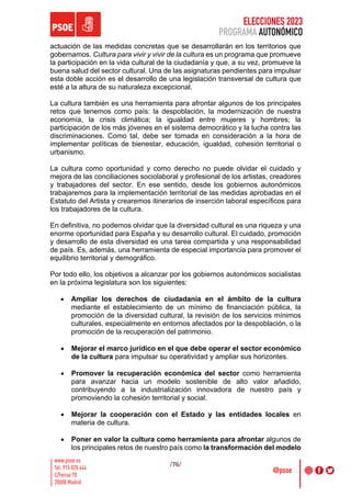ELECCIONES 2023
PROGRAMA AUTONÓMICO
/76/
actuación de las medidas concretas que se desarrollarán en los territorios que
gobernamos. Cultura para vivir y vivir de la cultura es un programa que promueve
la participación en la vida cultural de la ciudadanía y que, a su vez, promueve la
buena salud del sector cultural. Una de las asignaturas pendientes para impulsar
esta doble acción es el desarrollo de una legislación transversal de cultura que
esté a la altura de su naturaleza excepcional.
La cultura también es una herramienta para afrontar algunos de los principales
retos que tenemos como país: la despoblación, la modernización de nuestra
economía, la crisis climática; la igualdad entre mujeres y hombres; la
participación de los más jóvenes en el sistema democrático y la lucha contra las
discriminaciones. Como tal, debe ser tomada en consideración a la hora de
implementar políticas de bienestar, educación, igualdad, cohesión territorial o
urbanismo.
La cultura como oportunidad y como derecho no puede olvidar el cuidado y
mejora de las conciliaciones sociolaboral y profesional de los artistas, creadores
y trabajadores del sector. En ese sentido, desde los gobiernos autonómicos
trabajaremos para la implementación territorial de las medidas aprobadas en el
Estatuto del Artista y crearemos itinerarios de inserción laboral específicos para
los trabajadores de la cultura.
En definitiva, no podemos olvidar que la diversidad cultural es una riqueza y una
enorme oportunidad para España y su desarrollo cultural. El cuidado, promoción
y desarrollo de esta diversidad es una tarea compartida y una responsabilidad
de país. Es, además, una herramienta de especial importancia para promover el
equilibrio territorial y demográfico.
Por todo ello, los objetivos a alcanzar por los gobiernos autonómicos socialistas
en la próxima legislatura son los siguientes:
• Ampliar los derechos de ciudadanía en el ámbito de la cultura
mediante el establecimiento de un mínimo de financiación pública, la
promoción de la diversidad cultural, la revisión de los servicios mínimos
culturales, especialmente en entornos afectados por la despoblación, o la
promoción de la recuperación del patrimonio.
• Mejorar el marco jurídico en el que debe operar el sector económico
de la cultura para impulsar su operatividad y ampliar sus horizontes.
• Promover la recuperación económica del sector como herramienta
para avanzar hacia un modelo sostenible de alto valor añadido,
contribuyendo a la industrialización innovadora de nuestro país y
promoviendo la cohesión territorial y social.
• Mejorar la cooperación con el Estado y las entidades locales en
materia de cultura.
• Poner en valor la cultura como herramienta para afrontar algunos de
los principales retos de nuestro país como la transformación del modelo
 