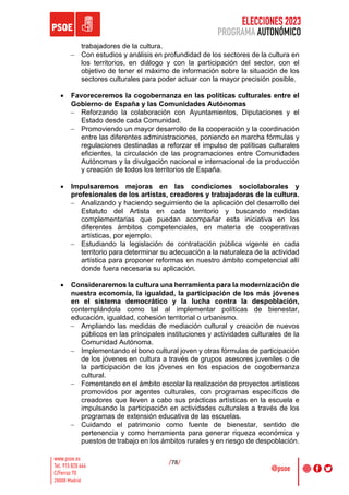 ELECCIONES 2023
PROGRAMA AUTONÓMICO
/78/
trabajadores de la cultura.
- Con estudios y análisis en profundidad de los sectores de la cultura en
los territorios, en diálogo y con la participación del sector, con el
objetivo de tener el máximo de información sobre la situación de los
sectores culturales para poder actuar con la mayor precisión posible.
• Favoreceremos la cogobernanza en las políticas culturales entre el
Gobierno de España y las Comunidades Autónomas
- Reforzando la colaboración con Ayuntamientos, Diputaciones y el
Estado desde cada Comunidad.
- Promoviendo un mayor desarrollo de la cooperación y la coordinación
entre las diferentes administraciones, poniendo en marcha fórmulas y
regulaciones destinadas a reforzar el impulso de políticas culturales
eficientes, la circulación de las programaciones entre Comunidades
Autónomas y la divulgación nacional e internacional de la producción
y creación de todos los territorios de España.
• Impulsaremos mejoras en las condiciones sociolaborales y
profesionales de los artistas, creadores y trabajadoras de la cultura.
- Analizando y haciendo seguimiento de la aplicación del desarrollo del
Estatuto del Artista en cada territorio y buscando medidas
complementarias que puedan acompañar esta iniciativa en los
diferentes ámbitos competenciales, en materia de cooperativas
artísticas, por ejemplo.
- Estudiando la legislación de contratación pública vigente en cada
territorio para determinar su adecuación a la naturaleza de la actividad
artística para proponer reformas en nuestro ámbito competencial allí
donde fuera necesaria su aplicación.
• Consideraremos la cultura una herramienta para la modernización de
nuestra economía, la igualdad, la participación de los más jóvenes
en el sistema democrático y la lucha contra la despoblación,
contemplándola como tal al implementar políticas de bienestar,
educación, igualdad, cohesión territorial o urbanismo.
- Ampliando las medidas de mediación cultural y creación de nuevos
públicos en las principales instituciones y actividades culturales de la
Comunidad Autónoma.
- Implementando el bono cultural joven y otras fórmulas de participación
de los jóvenes en cultura a través de grupos asesores juveniles o de
la participación de los jóvenes en los espacios de cogobernanza
cultural.
- Fomentando en el ámbito escolar la realización de proyectos artísticos
promovidos por agentes culturales, con programas específicos de
creadores que lleven a cabo sus prácticas artísticas en la escuela e
impulsando la participación en actividades culturales a través de los
programas de extensión educativa de las escuelas.
- Cuidando el patrimonio como fuente de bienestar, sentido de
pertenencia y como herramienta para generar riqueza económica y
puestos de trabajo en los ámbitos rurales y en riesgo de despoblación.
 