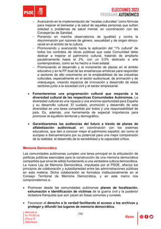 ELECCIONES 2023
PROGRAMA AUTONÓMICO
/79/
- Avanzando en la implementación de “recetas culturales” como fórmula
para mejorar el bienestar y la salud de aquellas personas que sufren
soledad o problemas de salud mental, en coordinación con las
Consejerías de Sanidad.
- Poniendo en marcha observatorios de igualdad y contra la
discriminación por razones de género, sexualidad y de origen étnico-
racial en el ámbito de la cultura.
- Promoviendo y avanzando hacia la aplicación del “1% cultural” de
todos los contratos de obras públicas que cada Comunidad debe
dedicar a mejorar el patrimonio cultural, tratando de ampliarlo
paulatinamente hasta el 2%, con un 0,5% dedicado a arte
contemporáneo, como se ha hecho a nivel estatal.
- Promoviendo el desarrollo y el incremento de plazas en el ámbito
educativo y en la FP dual de las enseñanzas artísticas para responder
a sectores de alto crecimiento en la empleabilidad de las industrias
culturales, especialmente en el sector audiovisual, de animación y de
videojuegos, creando espacios de innovación y desarrollo de estos
sectores junto a la sociedad civil y el sector empresarial.
• Fomentaremos una programación cultural que responda a la
diversidad cultural de las respectivas Comunidades Autónomas. La
diversidad cultural es una riqueza y una enorme oportunidad para España
y su desarrollo cultural. El cuidado, promoción y desarrollo de esta
diversidad es una tarea compartida por todos y una responsabilidad de
país. Es, además, una herramienta de especial importancia para
promover el equilibrio territorial y demográfico.
• Garantizaremos las audiencias del futuro a través de planes de
alfabetización audiovisual, en coordinación con los sistemas
educativos, que den a conocer mejor el patrimonio español, así como el
europeo e iberoamericano por su potencial para una mejor comprensión
de la realidad, el desarrollo de la sensibilidad y la capacidad crítica.
Memoria Democrática
Las comunidades autónomas cumplen una tarea principal en la articulación de
políticas públicas esenciales para la construcción de una memoria democrática
compartida que sirva de sólido fundamento a una verdadera cultura democrática.
La nueva Ley de Memoria Democrática, impulsada por el PSOE, afianza los
principios de colaboración y subsidiariedad entre las administraciones públicas
en esta materia. Dicha colaboración se formaliza institucionalmente en el
Consejo Territorial de Memoria Democrática, y en este marco nos
comprometemos a:
• Promover desde las comunidades autónomas planes de localización,
exhumación e identificación de víctimas de la guerra civil y la posterior
dictadura franquista que aún yacen en fosas comunes y cunetas.
• Favorecer el derecho a la verdad facilitando el acceso a los archivos y
proteger y difundir los lugares de memoria democrática.
 