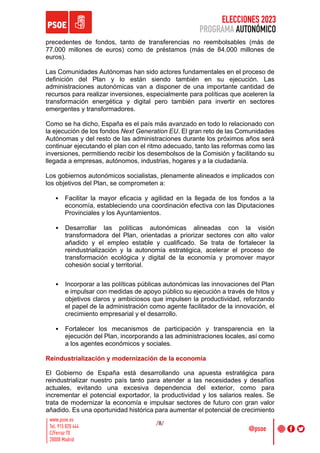 ELECCIONES 2023
PROGRAMA AUTONÓMICO
/8/
precedentes de fondos, tanto de transferencias no reembolsables (más de
77.000 millones de euros) como de préstamos (más de 84.000 millones de
euros).
Las Comunidades Autónomas han sido actores fundamentales en el proceso de
definición del Plan y lo están siendo también en su ejecución. Las
administraciones autonómicas van a disponer de una importante cantidad de
recursos para realizar inversiones, especialmente para políticas que aceleren la
transformación energética y digital pero también para invertir en sectores
emergentes y transformadores.
Como se ha dicho, España es el país más avanzado en todo lo relacionado con
la ejecución de los fondos Next Generation EU. El gran reto de las Comunidades
Autónomas y del resto de las administraciones durante los próximos años será
continuar ejecutando el plan con el ritmo adecuado, tanto las reformas como las
inversiones, permitiendo recibir los desembolsos de la Comisión y facilitando su
llegada a empresas, autónomos, industrias, hogares y a la ciudadanía.
Los gobiernos autonómicos socialistas, plenamente alineados e implicados con
los objetivos del Plan, se comprometen a:
• Facilitar la mayor eficacia y agilidad en la llegada de los fondos a la
economía, estableciendo una coordinación efectiva con las Diputaciones
Provinciales y los Ayuntamientos.
• Desarrollar las políticas autonómicas alineadas con la visión
transformadora del Plan, orientadas a priorizar sectores con alto valor
añadido y el empleo estable y cualificado. Se trata de fortalecer la
reindustrialización y la autonomía estratégica, acelerar el proceso de
transformación ecológica y digital de la economía y promover mayor
cohesión social y territorial.
• Incorporar a las políticas públicas autonómicas las innovaciones del Plan
e impulsar con medidas de apoyo público su ejecución a través de hitos y
objetivos claros y ambiciosos que impulsen la productividad, reforzando
el papel de la administración como agente facilitador de la innovación, el
crecimiento empresarial y el desarrollo.
• Fortalecer los mecanismos de participación y transparencia en la
ejecución del Plan, incorporando a las administraciones locales, así como
a los agentes económicos y sociales.
Reindustrialización y modernización de la economía
El Gobierno de España está desarrollando una apuesta estratégica para
reindustrializar nuestro país tanto para atender a las necesidades y desafíos
actuales, evitando una excesiva dependencia del exterior, como para
incrementar el potencial exportador, la productividad y los salarios reales. Se
trata de modernizar la economía e impulsar sectores de futuro con gran valor
añadido. Es una oportunidad histórica para aumentar el potencial de crecimiento
 
