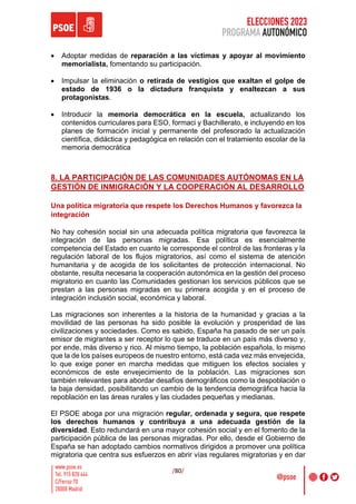 ELECCIONES 2023
PROGRAMA AUTONÓMICO
/80/
• Adoptar medidas de reparación a las víctimas y apoyar al movimiento
memorialista, fomentando su participación.
• Impulsar la eliminación o retirada de vestigios que exaltan el golpe de
estado de 1936 o la dictadura franquista y enaltezcan a sus
protagonistas.
• Introducir la memoria democrática en la escuela, actualizando los
contenidos curriculares para ESO, formaci y Bachillerato, e incluyendo en los
planes de formación inicial y permanente del profesorado la actualización
científica, didáctica y pedagógica en relación con el tratamiento escolar de la
memoria democrática
8. LA PARTICIPACIÓN DE LAS COMUNIDADES AUTÓNOMAS EN LA
GESTIÓN DE INMIGRACIÓN Y LA COOPERACIÓN AL DESARROLLO
Una política migratoria que respete los Derechos Humanos y favorezca la
integración
No hay cohesión social sin una adecuada política migratoria que favorezca la
integración de las personas migradas. Esa política es esencialmente
competencia del Estado en cuanto le corresponde el control de las fronteras y la
regulación laboral de los flujos migratorios, así como el sistema de atención
humanitaria y de acogida de los solicitantes de protección internacional. No
obstante, resulta necesaria la cooperación autonómica en la gestión del proceso
migratorio en cuanto las Comunidades gestionan los servicios públicos que se
prestan a las personas migradas en su primera acogida y en el proceso de
integración inclusión social, económica y laboral.
Las migraciones son inherentes a la historia de la humanidad y gracias a la
movilidad de las personas ha sido posible la evolución y prosperidad de las
civilizaciones y sociedades. Como es sabido, España ha pasado de ser un país
emisor de migrantes a ser receptor lo que se traduce en un país más diverso y,
por ende, más diverso y rico. Al mismo tiempo, la población española, lo mismo
que la de los países europeos de nuestro entorno, está cada vez más envejecida,
lo que exige poner en marcha medidas que mitiguen los efectos sociales y
económicos de este envejecimiento de la población. Las migraciones son
también relevantes para abordar desafíos demográficos como la despoblación o
la baja densidad, posibilitando un cambio de la tendencia demográfica hacia la
repoblación en las áreas rurales y las ciudades pequeñas y medianas.
El PSOE aboga por una migración regular, ordenada y segura, que respete
los derechos humanos y contribuya a una adecuada gestión de la
diversidad. Esto redundará en una mayor cohesión social y en el fomento de la
participación pública de las personas migradas. Por ello, desde el Gobierno de
España se han adoptado cambios normativos dirigidos a promover una política
migratoria que centra sus esfuerzos en abrir vías regulares migratorias y en dar
 