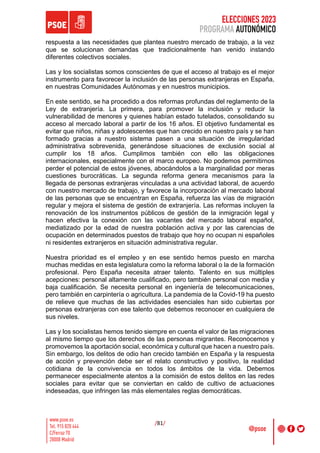 ELECCIONES 2023
PROGRAMA AUTONÓMICO
/81/
respuesta a las necesidades que plantea nuestro mercado de trabajo, a la vez
que se solucionan demandas que tradicionalmente han venido instando
diferentes colectivos sociales.
Las y los socialistas somos conscientes de que el acceso al trabajo es el mejor
instrumento para favorecer la inclusión de las personas extranjeras en España,
en nuestras Comunidades Autónomas y en nuestros municipios.
En este sentido, se ha procedido a dos reformas profundas del reglamento de la
Ley de extranjería. La primera, para promover la inclusión y reducir la
vulnerabilidad de menores y quienes habían estado tutelados, consolidando su
acceso al mercado laboral a partir de los 16 años. El objetivo fundamental es
evitar que niños, niñas y adolescentes que han crecido en nuestro país y se han
formado gracias a nuestro sistema pasen a una situación de irregularidad
administrativa sobrevenida, generándose situaciones de exclusión social al
cumplir los 18 años. Cumplimos también con ello las obligaciones
internacionales, especialmente con el marco europeo. No podemos permitirnos
perder el potencial de estos jóvenes, abocándolos a la marginalidad por meras
cuestiones burocráticas. La segunda reforma genera mecanismos para la
llegada de personas extranjeras vinculadas a una actividad laboral, de acuerdo
con nuestro mercado de trabajo, y favorece la incorporación al mercado laboral
de las personas que se encuentran en España, refuerza las vías de migración
regular y mejora el sistema de gestión de extranjería. Las reformas incluyen la
renovación de los instrumentos públicos de gestión de la inmigración legal y
hacen efectiva la conexión con las vacantes del mercado laboral español,
mediatizado por la edad de nuestra población activa y por las carencias de
ocupación en determinados puestos de trabajo que hoy no ocupan ni españoles
ni residentes extranjeros en situación administrativa regular.
Nuestra prioridad es el empleo y en ese sentido hemos puesto en marcha
muchas medidas en esta legislatura como la reforma laboral o la de la formación
profesional. Pero España necesita atraer talento. Talento en sus múltiples
acepciones: personal altamente cualificado, pero también personal con media y
baja cualificación. Se necesita personal en ingeniería de telecomunicaciones,
pero también en carpintería o agricultura. La pandemia de la Covid-19 ha puesto
de relieve que muchas de las actividades esenciales han sido cubiertas por
personas extranjeras con ese talento que debemos reconocer en cualquiera de
sus niveles.
Las y los socialistas hemos tenido siempre en cuenta el valor de las migraciones
al mismo tiempo que los derechos de las personas migrantes. Reconocemos y
promovemos la aportación social, económica y cultural que hacen a nuestro país.
Sin embargo, los delitos de odio han crecido también en España y la respuesta
de acción y prevención debe ser el relato constructivo y positivo, la realidad
cotidiana de la convivencia en todos los ámbitos de la vida. Debemos
permanecer especialmente atentos a la comisión de estos delitos en las redes
sociales para evitar que se conviertan en caldo de cultivo de actuaciones
indeseadas, que infringen las más elementales reglas democráticas.
 