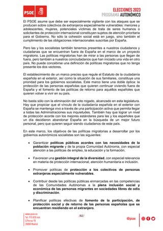 ELECCIONES 2023
PROGRAMA AUTONÓMICO
/82/
El PSOE asume que debe ser especialmente vigilante con los ataques que se
producen sobre colectivos de extranjeros especialmente vulnerables: menores y
adolescentes, mujeres, potenciales víctimas de trata de seres humanos o
solicitantes de protección internacional constituyen sujetos de atención prioritaria
para el Gobierno. No sólo la cohesión social está en juego, sino también el
cumplimiento de las obligaciones internacionales suscritas por España.
Pero las y los socialistas también tenemos presentes a nuestros ciudadanos y
ciudadanas que se encuentran fuera de España en el marco de un proyecto
migratorio. Las políticas migratorias han de mirar a las personas que llegan de
fuera, pero también a nuestros conciudadanos que han iniciado una vida en otro
país. No puede concebirse una definición de políticas migratorias que no tenga
presente los dos vectores.
El establecimiento de un marco preciso que regule el Estatuto de la ciudadanía
española en el exterior, así como la situación de sus familiares, constituye una
prioridad para los gobiernos socialistas. Este marco tiene una doble óptica: la
protección de las personas españolas que quieren continuar viviendo fuera de
España y el fomento de las políticas de retorno para aquéllos españoles que
quieren volver a vivir en su país.
No basta sólo con la eliminación del voto rogado, alcanzado en esta legislatura.
Hay que propiciar que el vínculo de la ciudadanía española en el exterior con
España se mantenga vivo a través de una participación activa que permita llegar
a todas las Administraciones sus inquietudes. También hay que lograr un nivel
de protección acorde con los mejores estándares para las y los españoles que
un día decidieron abandonar España en la búsqueda de un mejor futuro
personal, pero que quieren seguir siendo ciudadanos de este país.
En este marco, los objetivos de las políticas migratorias a desarrollar por los
gobiernos autonómicos socialistas son las siguientes:
• Garantizar políticas públicas acordes con las necesidades de la
población migrante y de la propia Comunidad Autónoma, con especial
atención a las políticas de empleo, la educación y la formación.
• Favorecer una gestión integral de la diversidad, con especial relevancia
en materia de protección internacional, atención humanitaria e inclusión.
• Promover políticas de protección a los colectivos de personas
extranjeras especialmente vulnerables.
• Contribuir desde las políticas públicas enmarcadas en las competencias
de las Comunidades Autónomas a la plena inclusión social y
económica de las personas migrantes en sociedades libres de odio
y discriminación.
• Planificar políticas efectivas de fomento de la participación, de
protección social y de retorno de las personas españolas que se
encuentran residiendo en el extranjero.
 