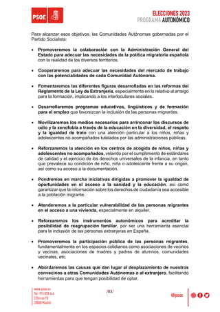 ELECCIONES 2023
PROGRAMA AUTONÓMICO
/83/
Para alcanzar esos objetivos, las Comunidades Autónomas gobernadas por el
Partido Socialista:
• Promoveremos la colaboración con la Administración General del
Estado para adecuar las necesidades de la política migratoria española
con la realidad de los diversos territorios.
• Cooperaremos para adecuar las necesidades del mercado de trabajo
con las potencialidades de cada Comunidad Autónoma.
• Fomentaremos las diferentes figuras desarrolladas en las reformas del
Reglamento de la Ley de Extranjería, especialmente en lo relativo al arraigo
para la formación, implicando a los interlocutores sociales.
• Desarrollaremos programas educativos, lingüísticos y de formación
para el empleo que favorezcan la inclusión de las personas migrantes.
• Movilizaremos los medios necesarios para arrinconar los discursos de
odio y la xenofobia a través de la educación en la diversidad, el respeto
y la igualdad de trato con una atención particular a los niños, niñas y
adolescentes no acompañados tutelados por las administraciones públicas.
• Reforzaremos la atención en los centros de acogida de niños, niñas y
adolescentes no acompañados, velando por el cumplimiento de estándares
de calidad y el ejercicio de los derechos universales de la infancia, en tanto
que prevalece su condición de niño, niña o adolescente frente a su origen,
así como su acceso a la documentación.
• Pondremos en marcha iniciativas dirigidas a promover la igualdad de
oportunidades en el acceso a la sanidad y la educación, así como
garantizar que la información sobre los derechos de ciudadanía sea accesible
a la población migrante.
• Atenderemos a la particular vulnerabilidad de las personas migrantes
en el acceso a una vivienda, especialmente en alquiler.
• Reforzaremos los instrumentos autonómicos para acreditar la
posibilidad de reagrupación familiar, por ser una herramienta esencial
para la inclusión de las personas extranjeras en España.
• Promoveremos la participación pública de las personas migrantes,
fundamentalmente en los espacios cotidianos como asociaciones de vecinos
y vecinas, asociaciones de madres y padres de alumnos, comunidades
vecinales, etc.
• Abordaremos las causas que dan lugar al desplazamiento de nuestros
convecinos a otras Comunidades Autónomas o al extranjero, facilitando
herramientas para que tengan posibilidad de optar.
 