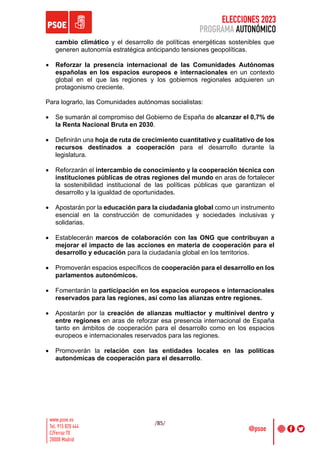 ELECCIONES 2023
PROGRAMA AUTONÓMICO
/85/
cambio climático y el desarrollo de políticas energéticas sostenibles que
generen autonomía estratégica anticipando tensiones geopolíticas.
• Reforzar la presencia internacional de las Comunidades Autónomas
españolas en los espacios europeos e internacionales en un contexto
global en el que las regiones y los gobiernos regionales adquieren un
protagonismo creciente.
Para lograrlo, las Comunidades autónomas socialistas:
• Se sumarán al compromiso del Gobierno de España de alcanzar el 0,7% de
la Renta Nacional Bruta en 2030.
• Definirán una hoja de ruta de crecimiento cuantitativo y cualitativo de los
recursos destinados a cooperación para el desarrollo durante la
legislatura.
• Reforzarán el intercambio de conocimiento y la cooperación técnica con
instituciones públicas de otras regiones del mundo en aras de fortalecer
la sostenibilidad institucional de las políticas públicas que garantizan el
desarrollo y la igualdad de oportunidades.
• Apostarán por la educación para la ciudadanía global como un instrumento
esencial en la construcción de comunidades y sociedades inclusivas y
solidarias.
• Establecerán marcos de colaboración con las ONG que contribuyan a
mejorar el impacto de las acciones en materia de cooperación para el
desarrollo y educación para la ciudadanía global en los territorios.
• Promoverán espacios específicos de cooperación para el desarrollo en los
parlamentos autonómicos.
• Fomentarán la participación en los espacios europeos e internacionales
reservados para las regiones, así como las alianzas entre regiones.
• Apostarán por la creación de alianzas multiactor y multinivel dentro y
entre regiones en aras de reforzar esa presencia internacional de España
tanto en ámbitos de cooperación para el desarrollo como en los espacios
europeos e internacionales reservados para las regiones.
• Promoverán la relación con las entidades locales en las políticas
autonómicas de cooperación para el desarrollo.
 