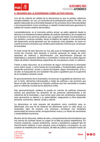 ELECCIONES 2023
PROGRAMA AUTONÓMICO
/86/
9. REIVINDICAR LA DIVERSIDAD COMO ACTIVO SOCIAL
Uno de los criterios de calidad de la democracia es que no existan colectivos
sociales aislados, sin voz, y/o excluidos de la participación política. Por ello, una
gestión adecuada de la diversidad basada en los principios de la interculturalidad
y el enriquecimiento mutuo constituye un desafío fundamental para garantizar la
calidad de nuestro sistema democrático.
Lamentablemente, en el momento político actual, se están agitando desde la
derecha y la ultraderecha falsos debates de carácter identitario y de competencia
por el acceso a los servicios públicos que, surgidos del miedo a la diversidad y a
los cambios y avances sociales, tienen el objetivo de captar el voto proveniente
del desencanto social generado por las sucesivas crisis globales, sin tener en
cuenta la enorme amenaza que conlleva para todas las minorías que construyen
la diversidad.
El coste social de este discurso es muy alto pues el hostigamiento que implica
contra las minorías está situando a muchas personas en riesgo de sufrir
episodios de violencia y discriminación; una discriminación producto de
estereotipos y prejuicios arbitrarios e inventados a través de los cuales algunos
tratan de atribuir características específicas de una persona a todo un colectivo.
Frente a estos discursos, es el momento de seguir reivindicando la diversidad
como activo social, y como fuente de innumerables y fundamentales aportes al
desarrollo económico, social y cultural de España; seguir reivindicando, al fin y
al cabo, la búsqueda de una sociedad más justa e igualitaria que es la garantía
de la verdadera cohesión social.
El aprovechamiento de la diversidad y la lucha por la igualdad de derechos son,
por lo tanto, elementos transversales a todas las políticas y las acciones que
llevan el sello del socialismo en España; políticas que han convertido a nuestro
país en referente mundial de los derechos civiles.
Ese aprovechamiento conlleva la puesta en marcha de políticas inclusivas
activas que garanticen los derechos de las personas pertenecientes a los
colectivos de la diversidad, y que sirvan para crear las condiciones necesarias
para aprovechar su talento y su potencialidad, asegurando su libre desarrollo
personal, económico, laboral, social y cultural.
La democracia no solo requiere del pluralismo como condición para su
efectividad, sino que ha de reclamar las diferencias como un valor social. La
diversidad, lejos de suponer una amenaza, constituye una verdadera
oportunidad de avance social, enriquecimiento mutuo y un factor de crecimiento
y sostenibilidad económica.
Muchos de los discursos, delitos de odio y comportamientos discriminatorios que
hoy hemos de combatir tienen su origen en la falta de justicia redistributiva. En
muchas ocasiones, cuando analizamos, vemos y estudiamos cualquier tipo de
discriminación habitual, lo que subyace, junto al estigma y el prejuicio, es una
cuestión de redistribución de la riqueza, de falta de justicia y exclusión social, de
 