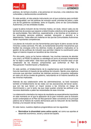 ELECCIONES 2023
PROGRAMA AUTONÓMICO
/87/
pobreza, de rechazo al pobre, a las personas sin recursos, a los colectivos más
vulnerables y desfavorecidos socialmente.
En este sentido, el más potente instrumento con el que contamos para combatir
esa desigualdad, son las políticas de inclusión social, prioridad de todos y cada
uno de los gobiernos socialistas, tanto en España, como en las Comunidades
Autónomas y en las entidades locales.
Lograr la plena inclusión de las minorías implica, sin duda, reducir cada una de
las brechas de acceso que separan a determinados colectivos de la igualdad real
de oportunidades. Nos referimos, especialmente, a las brechas en el acceso a
los principales servicios públicos: sanidad, educación o atención a la
dependencia. Todas ellas son materias en las que las Comunidades Autónomas
tienen importantes competencias.
Los planes de inclusión son las herramientas para lograr el pleno acceso de las
minorías a estos servicios. Por ello, es fundamental encontrar mecanismos que
faciliten las sinergias entre los distintos niveles de gobierno implicados en la
gestión de las políticas de inclusión que permitan mejorar la coordinación para
lograr el máximo impacto en beneficio de las minorías.
Por otra parte, como ya ha hemos reiterado, hay muchas maneras de abordar
una crisis y el PSOE ha definido su estrategia en torno al principio fundamental
de “no dejar a nadie atrás”. Esto hace que las políticas de inclusión sean un eje
vertebrador de los diversos componentes que conforman el Plan de
Recuperación Transformación y Resiliencia.
En este sentido, el fortalecimiento de la cogobernanza será fundamental a la
hora de maximizar el impacto de las políticas de inclusión, fijando unos objetivos
comunes que permitan coordinar las distintas acciones y proyectos realizados
en cada uno de los niveles de gobierno, redundando en el máximo beneficio de
las minorías implicadas.
Además de esa colaboración entre las administraciones, se hará necesario
también el fortalecimiento de las redes con las asociaciones del tercer sector,
que son las que tienen un mayor acceso a las minorías en riesgo de
discriminación y, por lo tanto, las que mejor pueden orientar las políticas y los
recursos destinados a paliar las necesidades de esas minorías.
La colaboración orientada a la mejora de resultados es especialmente importante
en este momento en el que la aplicación de la gran inversión para la inclusión
social contemplada en el Plan de Recuperación debe convertirse en la principal
palanca de la historia de nuestra democracia para la reducción de las distintas
brechas y la inclusión de las minorías.
En este marco, nuestros objetivos programáticos son los siguientes:
• Reivindicar la diversidad como activo social, así como sus aportes al
desarrollo económico, social y cultural de España.
 