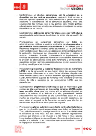 ELECCIONES 2023
PROGRAMA AUTONÓMICO
/89/
• Mantendremos un absoluto compromiso con la educación en la
diversidad en los centros educativos, mostrando total rechazo a
cualquier tipo de injerencia y/o, veto parental en la gestión curricular
autónoma e independiente de la comunidad educativa. Para ello,
estudiaremos las fórmulas que la ley permita para impedir políticas
educativas que supongan un veto a las actividades previstas en los planes
curriculares de los centros.
• Estableceremos estrategias para evitar el acoso escolar y el bullying,
garantizando la protección de las víctimas de acoso y la prevención del
suicidio.
• Promoveremos un compromiso compartido por todas las
Administraciones públicas y servicios implicados para homogeneizar y
garantizar los Protocolos de Actuación contra la LGTBIfobia, para el
tratamiento integral de la violencia contra las personas LGTBI y en materia
de diversidad sexual y de género, que coadyuven a mejorar la prevención,
la protección, disminuyan las reticencias a denunciar y mejoren la
actividad probatoria. Además, promoveremos e impulsaremos los
servicios de atención a personas víctimas de la LGTBIfobia, fomentando
la creación de observatorios contra dicho fenómeno y promoviendo la
creación de centros y servicios especializados que presten asesoramiento
jurídico y psicológico a las víctimas.
• Impulsaremos programas y espacios de recuperación de la memoria
LGTBI y de la persecución de que fueron objeto las personas trans,
homosexuales y bisexuales en el marco de las iniciativas y legislaciones
sobre memoria democrática, para dar a conocer y proteger el patrimonio
LGTBI, tanto material (lugares de memoria) como inmaterial (vivencias,
modos de vida y represión de las generaciones LGTBI que nos
precedieron).
• Estableceremos programas específicos para que las residencias y los
centros de día sean lugares en los que las personas LGTBI puedan
tener una vida plena, para que puedan vivir su vida con dignidad, sin
miedo a la soledad o al rechazo. Con ello, pretendemos atender
adecuadamente las situaciones de alta vulnerabilidad social en la que
muchos se encuentran, apoyando espacios de atención específicos, así
como dotar al personal de la formación necesaria para atender las
necesidades específicas de estas personas mayores.
• Promoveremos planes autonómicos de lucha contra el antigitanismo,
que, en coordinación con otras normativas como la Ley de Igualdad de
Trato y No Discriminación, consiga sensibilizar a toda la sociedad sobre
la existencia de esta lacra. En este ámbito, también impulsaremos
políticas que prioricen a las mujeres y a los niños y niñas gitanas,
fomentando medidas de acción positiva en diferentes ámbitos (acceso al
empleo, a la vivienda…), así como actuaciones encaminadas a combatir
la segregación escolar infantil.
 