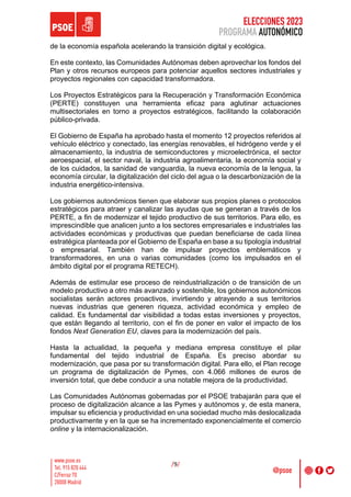 ELECCIONES 2023
PROGRAMA AUTONÓMICO
/9/
de la economía española acelerando la transición digital y ecológica.
En este contexto, las Comunidades Autónomas deben aprovechar los fondos del
Plan y otros recursos europeos para potenciar aquellos sectores industriales y
proyectos regionales con capacidad transformadora.
Los Proyectos Estratégicos para la Recuperación y Transformación Económica
(PERTE) constituyen una herramienta eficaz para aglutinar actuaciones
multisectoriales en torno a proyectos estratégicos, facilitando la colaboración
público-privada.
El Gobierno de España ha aprobado hasta el momento 12 proyectos referidos al
vehículo eléctrico y conectado, las energías renovables, el hidrógeno verde y el
almacenamiento, la industria de semiconductores y microelectrónica, el sector
aeroespacial, el sector naval, la industria agroalimentaria, la economía social y
de los cuidados, la sanidad de vanguardia, la nueva economía de la lengua, la
economía circular, la digitalización del ciclo del agua o la descarbonización de la
industria energético-intensiva.
Los gobiernos autonómicos tienen que elaborar sus propios planes o protocolos
estratégicos para atraer y canalizar las ayudas que se generan a través de los
PERTE, a fin de modernizar el tejido productivo de sus territorios. Para ello, es
imprescindible que analicen junto a los sectores empresariales e industriales las
actividades económicas y productivas que puedan beneficiarse de cada línea
estratégica planteada por el Gobierno de España en base a su tipología industrial
o empresarial. También han de impulsar proyectos emblemáticos y
transformadores, en una o varias comunidades (como los impulsados en el
ámbito digital por el programa RETECH).
Además de estimular ese proceso de reindustrialización o de transición de un
modelo productivo a otro más avanzado y sostenible, los gobiernos autonómicos
socialistas serán actores proactivos, invirtiendo y atrayendo a sus territorios
nuevas industrias que generen riqueza, actividad económica y empleo de
calidad. Es fundamental dar visibilidad a todas estas inversiones y proyectos,
que están llegando al territorio, con el fin de poner en valor el impacto de los
fondos Next Generation EU, claves para la modernización del país.
Hasta la actualidad, la pequeña y mediana empresa constituye el pilar
fundamental del tejido industrial de España. Es preciso abordar su
modernización, que pasa por su transformación digital. Para ello, el Plan recoge
un programa de digitalización de Pymes, con 4.066 millones de euros de
inversión total, que debe conducir a una notable mejora de la productividad.
Las Comunidades Autónomas gobernadas por el PSOE trabajarán para que el
proceso de digitalización alcance a las Pymes y autónomos y, de esta manera,
impulsar su eficiencia y productividad en una sociedad mucho más deslocalizada
productivamente y en la que se ha incrementado exponencialmente el comercio
online y la internacionalización.
 