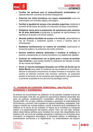 ELECCIONES 2023
PROGRAMA AUTONÓMICO
/91/
• Facilitar las opciones para el emprendimiento (autoempleo) con
especial atención a jóvenes de familias trabajadoras.
• Potenciar los ciclos formativos con mayor empleabilidad como los
relacionados con el ámbito digital y tecnológico.
• Facilitar la igualdad de acceso a los estudios superiores mediante el
aumento de las becas de estudio y la reducción de tasas universitarias.
• Establecer becas para la preparación de oposiciones para menores
de 30 años destinadas a garantizar la igualdad de oportunidades y la
equidad en el acceso a la función pública.
• Abordar políticas decididas de acceso a la vivienda, desarrollando la
Ley de Vivienda y ampliando ayudas o bonos a jóvenes para la
emancipación.
• Establecer bonificaciones en materia de movilidad, potenciando el
transporte público y la protección del medio ambiente.
• Generar políticas públicas destinadas a erradicar el bullying en
jóvenes y adolescentes en centros formativos o en plataformas digitales.
• Conectar las instituciones con la gente joven a través de portales
más intuitivos y que puedan facilitar la realización de trámites a través
de las nuevas tecnologías.
• Poner en marcha estrategias alineadas con el Plan de Acción por la
Salud Mental para paliar la incidencia de ese problema en la juventud,
reforzar la educación emocional en la etapa formativa e incorporar a los
centros de atención primaria más recursos; asimismo, se propondrá
ampliar la formación de los sanitarios para diagnósticos más preventivos
y aumentar la plantilla en los servicios de psicología clínica.
11.- AVANZAR EN COHESIÓN TERRITORIAL: UNA POLÍTICA
INTEGRADA Y COORDINADA
El proceso de concentración de población en las grandes ciudades avanza de
forma inexorable. Ante ello, los gobiernos autonómicos deberán desarrollar dos
tipos de políticas, perfectamente compatibles, alineadas con la estrategia
España 2050. Por un lado, políticas orientadas a garantizar la sostenibilidad de
los territorios y convertir a las ciudades en lugares habitables y saludables. Esto
exige la creación de vivienda pública y social, el fomento de la rehabilitación de
edificios en el centro de las ciudades, la mejora de la movilidad en transporte
público o la peatonalización del espacio urbano. Pero, por otro lado, también
deben desarrollarse políticas para revitalizar las zonas más despobladas de la
España rural, así como las ciudades pequeñas y medianas con el impulso de la
innovación, la integración tecnológica, el transporte público, el teletrabajo, la
diversificación económica y la digitalización. La renaturalización del espacio
 