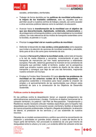 ELECCIONES 2023
PROGRAMA AUTONÓMICO
/93/
sociales, ambientales y territoriales.
• Trabajar de forma decidida por las políticas de movilidad enfocadas a
la mejora de los traslados cotidianos, esto es, aquellos que nos
permiten acudir a nuestros centros de trabajo y estudio, así como acceder
a otros servicios públicos básicos como la sanidad o la educación.
• Avanzar hacia la transformación de la movilidad con el objetivo de
que sea descarbonizada, digitalizada, vertebrada, cohesionadora, y
de protagonismo al transporte público y a la intermodalidad en la movilidad
urbana, con más relevancia de los modos de transporte sostenibles como
la bicicleta, el patinete o ir a pie.
• Priorizar la seguridad vial en nuestra política de movilidad.
• Defender el desarrollo de vías verdes y ciclo-peatonales como espacios
que invitan a la elección de opciones de movilidad sostenible y saludable,
tanto para el día a día como para momentos de ocio.
• Impulsar el ferrocarril y liderar la movilidad verde, sobre todo el impulso
a la red de media distancia y cercanías, incrementando el peso del
transporte de mercancías por tren hasta aproximarnos a estándares
europeos. Para ello, debemos garantizar la inversión en los corredores de
transporte que permitan mallar el territorio, acabar con la perspectiva
radial que arrastra nuestro país en materia de diseño de las redes de
transporte y conseguir que deje de ser una isla ferroviaria, mejorando
nuestra conexión con Europa.
• Emplear la Fondos Next Generation EU para abordar los problemas de
movilidad en los entornos rurales de la España despoblada, con
perspectiva sostenible e innovadora para hacer posible la creación de
empleo y el aprovechamiento de las oportunidades que ofrecen estos
territorios de cara a la consecución de los Objetivos de Desarrollo
Sostenible.
Políticas contra la despoblación
En las políticas contra la despoblación tienen un especial protagonismo las
administraciones autonómicas y locales. Conforme al objetivo transversal de la
cohesión territorial y la palanca I del Plan de Recuperación, Transformación y
Resiliencia resulta necesario articular medidas específicas para la España más
despoblada que impulsen la innovación social y territorial y faciliten el desarrollo
de nuevos proyectos profesionales, la fijación y llegada de población, la atracción
de talento, la prestación de los servicios y un uso sostenible de nuestros
recursos.
Décadas de un modelo socioeconómico y político que primó la concentración de
población y actividades en grandes áreas urbanas, a costa del declive de la
mayor parte del territorio, han provocado la existencia de una gran brecha de
desigualdad entre lo urbano y lo rural, y un evidente déficit de cohesión entre las
 