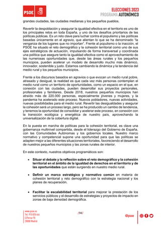 ELECCIONES 2023
PROGRAMA AUTONÓMICO
/94/
grandes ciudades, las ciudades medianas y los pequeños pueblos.
Revertir la despoblación y asegurar la igualdad efectiva en el territorio es uno de
los principales retos en toda España, y uno de los desafíos prioritarios de las
políticas públicas. Es un reto clave para luchar contra el populismo y las políticas
basadas únicamente en el agravio, que alientan lo que se ha denominado “la
venganza de los lugares que no importan”. Frente al populismo o la inacción, el
PSOE ha situado el reto demográfico y la cohesión territorial como uno de sus
ejes estratégicos de actuación, impulsando de forma transversal y coordinada
una política que asegure tanto la igualdad efectiva como el aprovechamiento de
las numerosas oportunidades que, desde las áreas rurales y los pequeños
municipios, pueden acelerar un modelo de desarrollo mucho más dinámico,
innovador, sostenible y justo. Estamos cambiando la dinámica y la tendencia del
medio rural y los pequeños municipios.
Frente a los discursos basados en agravios o que evocan un medio rural pobre,
atrasado y desigual, la realidad es que cada vez más personas contemplan el
medio rural como un territorio de oportunidades, como un espacio en el que, en
conexión con las ciudades, pueden desarrollar sus proyectos personales,
profesionales y familiares. Desde 2018, nuestros pequeños municipios han
atraído más de 220.000 personas, especialmente jóvenes y mujeres, y la
pandemia ha acelerado este proceso. Nuevos pobladores, nuevas actividades,
nuevas posibilidades para el medio rural. Revertir las desigualdades y asegurar
la cohesión será un proceso largo, pero se ha producido un cambio de tendencia,
y tenemos la oportunidad de consolidar y acelerar este proceso, en conexión con
la transición ecológica y energética de nuestro país, aprovechando la
universalización de la cobertura digital.
En la puesta en marcha de políticas para la cohesión territorial, es clave una
gobernanza multinivel compartida, desde el liderazgo del Gobierno de España,
con las Comunidades Autónomas y los gobiernos locales. Nuestro marco
normativo y competencial supone una oportunidad para que las políticas se
adapten mejor a las diferentes situaciones territoriales, favoreciendo el desarrollo
de nuestros pequeños municipios y las zonas rurales de interior.
En este contexto, nuestros objetivos programáticos son:
• Situar el debate y la reflexión sobre el reto demográfico y la cohesión
territorial en el ámbito de la igualdad de derechos en el territorio y de
las oportunidades que están surgiendo en nuestro medio rural.
• Definir un marco estratégico y normativo común en materia de
cohesión territorial y reto demográfico con la estrategia nacional y los
planes de recuperación.
• Facilitar la escalabilidad territorial para mejorar la prestación de los
servicios públicos y el desarrollo de estrategias y proyectos de impacto en
zonas de baja densidad demográfica.
 