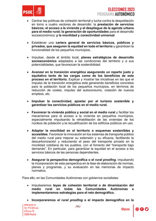 ELECCIONES 2023
PROGRAMA AUTONÓMICO
/95/
• Centrar las políticas de cohesión territorial y lucha contra la despoblación
en torno a cuatro vectores de desarrollo: la prestación de servicios
básicos; el acceso a la vivienda y el despliegue de la agenda urbana
para el medio rural; la generación de oportunidades para el desarrollo
socioeconómico; y la movilidad y conectividad universal.
• Establecer una cartera general de servicios básicos, públicos y
privados, que aseguren la equidad en todo el territorio y garanticen la
funcionalidad de los pequeños municipios.
• Impulsar, desde el ámbito local, planes estratégicos de desarrollo
socioeconómico adaptados a las condiciones del territorio y a sus
potencialidades, que favorezcan la sostenibilidad.
• Avanzar en la transición energética asegurando un reparto justo y
equitativo tanto de las cargas como de los beneficios de este
proceso en el territorio. Explicar y mostrar las iniciativas en las que el
impulso de la transición energética está generando beneficios concretos
para la población local de los pequeños municipios, en términos de
reducción de costes, impulso del autoconsumo, creación de nuevos
empleos, etc.
• Impulsar la conectividad, apostar por el turismo sostenible y
garantizar los servicios públicos en el medio rural.
• Favorecer la vivienda pública y social en el medio rural y facilitar los
mecanismos para el acceso a la vivienda en pequeños municipios,
especialmente impulsando la rehabilitación de las viviendas de los
núcleos de población y la recualificación de los edificios públicos sin uso.
• Adaptar la movilidad en el territorio a esquemas sostenibles y
accesibles. Favorecer la innovación en los sistemas de transporte público
del medio rural para mejorar su extensión y su eficacia, facilitando la
descarbonización y reduciendo el peso del transporte privado en la
movilidad cotidiana de los pueblos, con el fomento del “transporte bajo
demanda”. En particular, para garantizar la equidad en el acceso a los
servicios básicos de las personas dependientes.
• Asegurar la perspectiva demográfica o el rural proofing, impulsando
la incorporación de esta perspectiva en la fase de elaboración de normas,
planes y programas, y su evaluación en las memorias de impacto
normativo.
Para ello, en las Comunidades Autónomas con gobiernos socialistas:
• Impulsaremos leyes de cohesión territorial o de dinamización del
medio rural en todas las Comunidades Autónomas e
implementaremos estrategias para el reto demográfico.
• Incorporaremos el rural proofing o el impacto demográfico en la
 