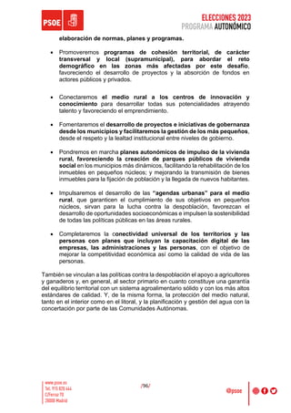 ELECCIONES 2023
PROGRAMA AUTONÓMICO
/96/
elaboración de normas, planes y programas.
• Promoveremos programas de cohesión territorial, de carácter
transversal y local (supramunicipal), para abordar el reto
demográfico en las zonas más afectadas por este desafío,
favoreciendo el desarrollo de proyectos y la absorción de fondos en
actores públicos y privados.
• Conectaremos el medio rural a los centros de innovación y
conocimiento para desarrollar todas sus potencialidades atrayendo
talento y favoreciendo el emprendimiento.
• Fomentaremos el desarrollo de proyectos e iniciativas de gobernanza
desde los municipios y facilitaremos la gestión de los más pequeños,
desde el respeto y la lealtad institucional entre niveles de gobierno.
• Pondremos en marcha planes autonómicos de impulso de la vivienda
rural, favoreciendo la creación de parques públicos de vivienda
social en los municipios más dinámicos, facilitando la rehabilitación de los
inmuebles en pequeños núcleos; y mejorando la transmisión de bienes
inmuebles para la fijación de población y la llegada de nuevos habitantes.
• Impulsaremos el desarrollo de las “agendas urbanas” para el medio
rural, que garanticen el cumplimiento de sus objetivos en pequeños
núcleos, sirvan para la lucha contra la despoblación, favorezcan el
desarrollo de oportunidades socioeconómicas e impulsen la sostenibilidad
de todas las políticas públicas en las áreas rurales.
• Completaremos la conectividad universal de los territorios y las
personas con planes que incluyan la capacitación digital de las
empresas, las administraciones y las personas, con el objetivo de
mejorar la competitividad económica así como la calidad de vida de las
personas.
También se vinculan a las políticas contra la despoblación el apoyo a agricultores
y ganaderos y, en general, al sector primario en cuanto constituye una garantía
del equilibrio territorial con un sistema agroalimentario sólido y con los más altos
estándares de calidad. Y, de la misma forma, la protección del medio natural,
tanto en el interior como en el litoral, y la planificación y gestión del agua con la
concertación por parte de las Comunidades Autónomas.
 