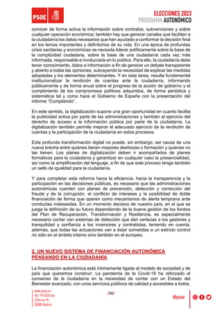 ELECCIONES 2023
PROGRAMA AUTONÓMICO
/98/
conocer de forma activa la información sobre contratos, subvenciones y sobre
cualquier operación económica; también hay que generar canales que faciliten a
la ciudadanía los datos necesarios que han ayudado a conformar la decisión final
en los temas importantes y definitorios de su vida. En una época de profundas
crisis sanitarias y económicas se necesita liderar políticamente sobre la base de
la complicidad ciudadana, sobre la base de una ciudadanía cada vez más
informada, responsable e involucrada en lo público. Para ello, la ciudadanía debe
tener conocimiento, datos e información a fin de generar un debate transparente
y abierto a todas las opiniones, subrayando la necesidad de explicar las medidas
adoptadas y los elementos determinantes. Y en esta tarea, resulta fundamental
institucionalizar la rendición de cuentas ante la ciudadanía, informando
públicamente y de forma anual sobre el progreso de la acción de gobierno y el
cumplimiento de los compromisos políticos adquiridos, de forma periódica y
sistemática tal y como hace el Gobierno de España con la presentación del
informe “Cumpliendo”.
En este sentido, la digitalización supone una gran oportunidad en cuanto facilita
la publicidad activa por parte de las administraciones y también el ejercicio del
derecho de acceso a la información pública por parte de la ciudadanía. La
digitalización también permite mejorar el adecuado ejercicio de la rendición de
cuentas y la participación de la ciudadanía en estos procesos.
Esta profunda transformación digital no puede, sin embargo, ser causa de una
nueva brecha entre quienes tienen mayores destrezas o formación y quienes no
las tienen. Los planes de digitalización deben ir acompañados de planes
formativos para la ciudadanía y garantizar en cualquier caso la presencialidad,
así como la simplificación del lenguaje, a fin de que este proceso tenga también
un sello de igualdad para la ciudadanía.
Y para completar esta reforma hacia la eficiencia, hacia la transparencia y la
participación en las decisiones públicas, es necesario que las administraciones
autonómicas cuenten con planes de prevención, detección y corrección del
fraude y de la corrupción, el conflicto de intereses y la posibilidad de doble
financiación de forma que operen como mecanismos de alerta temprana ante
conductas indeseadas. En un momento decisivo de nuestro país, en el que se
juega la definición de su futuro dependiendo de la buena gestión de los fondos
del Plan de Recuperación, Transformación y Resiliencia, es especialmente
necesario contar con sistemas de detección que den certezas a los gestores y
tranquilidad y confianza a los inversores y contratistas, teniendo en cuenta,
además, que todas las actuaciones van a estar sometidas a un estricto control
no sólo en el ámbito interno sino también en el europeo.
2. UN NUEVO SISTEMA DE FINANCIACIÓN AUTONÓMICA
PENSANDO EN LA CIUDADANÍA
La financiación autonómica está íntimamente ligada al modelo de sociedad y de
país que queremos construir. La pandemia de la Covid-19 ha reforzado el
consenso de la ciudadanía en la necesidad de contar con un Estado del
Bienestar avanzado, con unos servicios públicos de calidad y accesibles a todos,
 