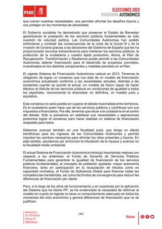 ELECCIONES 2023
PROGRAMA AUTONÓMICO
/99/
que cubran nuestras necesidades, nos permitan afrontar los desafíos futuros y
nos protejan en los momentos de adversidad.
El Gobierno socialista ha demostrado que preservar el Estado de Bienestar
garantizando la prestación de los servicios públicos fundamentales es solo
cuestión de voluntad política. Las Comunidades Autónomas han podido
enfrentarse y combatir las consecuencias de la crisis de la Covid-19 y de la
invasión de Ucrania gracias a las decisiones del Gobierno de España que les ha
proporcionado recursos extraordinarios para mantener los servicios públicos, la
protección de la ciudadanía y nuestro tejido productivo. Ahora, el Plan de
Recuperación, Transformación y Resiliencia puede permitir a las Comunidades
Autónomas obtener financiación para el desarrollo de proyectos concretos,
incardinados en los distintos componentes y medidas previstos en el Plan.
El vigente Sistema de Financiación Autonómica caducó en 2013. Tenemos la
obligación de lograr un consenso que nos dote de un modelo de financiación
autonómica actualizado conforme a las necesidades actuales, distintas a las
existentes cuando se acordó el actual. Un modelo de futuro capaz de hacer
efectivo el disfrute de los servicios públicos en condiciones de igualdad a todos
los españoles, reconociendo la diversidad; en definitiva, un modelo justo y
equitativo.
Este consenso no será posible sin superar el debate maximalista entre territorios.
Es la ciudadanía quien hace uso de los servicios públicos y contribuye con sus
impuestos a financiarlos. Por ello, tenemos que situar a la ciudadanía en el centro
del debate. Sólo si pensamos en satisfacer sus necesidades y aspiraciones
podremos lograr el consenso para hacer realidad un sistema de financiación
aceptable para todos.
Debemos avanzar también en una fiscalidad justa, que tenga un efecto
beneficioso para los ingresos de las Comunidades Autónomas y permita
impulsar los cambios necesarios para afrontar los retos presentes y futuros. En
este sentido, apostamos por armonizar la tributación de la riqueza y avanzar en
la fiscalidad medio ambiental.
El actual Sistema de Financiación Autonómica introdujo importantes mejoras con
respecto a los anteriores: el Fondo de Garantía de Servicios Públicos
Fundamentales para garantizar la igualdad de financiación de los servicios
públicos fundamentales; el concepto de población ajustada; mayor autonomía
financiera, tanto en participación en la recaudación de tributos como en
capacidad normativa; el Fondo de Suficiencia Global para financiar todas las
competencias transferidas, así como los fondos de convergencia para reducir las
diferencias de financiación per cápita.
Pero, a lo largo de los años de funcionamiento y en ocasiones por la aplicación
del Sistema que ha hecho PP, se ha evidenciado la necesidad de reformar el
modelo en cuanto el vigente no tiene un comportamiento adecuado en todos los
momentos del ciclo económico y genera diferencias de financiación que no se
justifican.
 