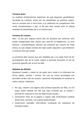 Turisme Actiu
La multitud d’instal lacions esportives de què disposam possibilitaran
l’arribada de visitants, atrets per les possibilitats de practicar esport,
tant en recintes com a l’aire lliure, o la celebració de competicions d’alt
nivell. Complementari a açò, el fet que Maó compti amb un alberg
ampliarà les possibilitats per a un turisme jove.


Turisme de creuers
Maó i el seu port segueix tenint tots els atractius per continuar sent
escala indispensable dels creuers que recorren el Mediterrani. La seva
fesomia i característiques naturals són propícies per creuers de mitja
eslora, en què viatgen turistes de major poder adquisitiu i que tendeixen
a consumir fora del vaixell.


La promoció dels creuers que són rentables per a la ciutat l’hem de fer
principalment des de la ciutat, exigint a Autoritat Portuària un pla de
promoció específic per al port de Maó.


Metodes de difusió:
Qualsevol ciutadà o visitat ha de poder tenir accés a la informació de
forma ràpida, senzilla i concisa. Per açò les noves tecnologies ens
permeten arribar tots els usuaris i persones interessades en conèixer la
nostra cultura i tradicions.


•   Per açò, crearem una pàgina web turística específica de Maó, on s’hi
    pugui trobar detallat tot allò que sigui d’interès per al visitant i
    permeti fer reserves on-line de determinats serveis.
•   Col locarem links de la pàgina a espais web d’informació turística
    àmbit local, nacional, i en suports especialitzats.
•   Instal larem pantalles informatives turístiques als autobusos de
    transport públic.
 