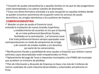 COMERCIO/INDUSTRIA Plan de Información y Atracción de Empresas en base a los más de 3 millones de metros cuadrados de suelo industrial desarrollados y urbanizados actualmente en Pinto. Bonificaciones fiscales y posibilidad de otras ayudas a Empresas que realicen nuevos contratos cuyos desempleados estén empadronados en Pinto. Aplazamiento del pago de Tasas e Impuestos municipales a las PYMES del municipio que acrediten un trimestre de pérdidas. Abordar un plan de ayuda al Comercio Local,  evitando la instalación de nuevas Grandes Superficies,  y establecimiento de acuerdos en los que el Ayuntamiento  de un trato preferencial (beneficios fiscales,  facilidades en la contratación…) al Comercio Local.  Este trato preferencial llevará siempre aparejadas unas  contraprestaciones en modo de compromiso de arraigo  y de creación de empleo estable y con derechos  por parte de los comerciantes. Creación de ayudas extraordinarias a aquellas familias en las que los dos progenitores están desempleados y no cobran subsidio de desempleo. Crear una oferta formativa orientada a la auto-ocupación en aquellos ámbitos donde se pueden encontrar yacimientos de ocupación como los servicios de ayuda domiciliaria, los arreglos domésticos o los auxiliares de limpieza. 