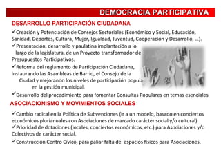 DEMOCRACIA PARTICIPATIVA DESARROLLO PARTICIPACIÓN CIUDADANA Desarrollo del procedimiento para fomentar Consultas Populares en temas esenciales   Reforma del reglamento de Participación Ciudadana,  instaurando las Asambleas de Barrio, el Consejo de la  Ciudad y mejorando los niveles de participación popular  en la gestión municipal.   Presentación, desarrollo y paulatina implantación a lo  largo de la legislatura, de un Proyecto transformador de  Presupuestos Participativos.   Creación y Potenciación de Consejos Sectoriales (Económico y Social, Educación, Sanidad, Deportes, Cultura, Mujer, Igualdad, Juventud, Cooperación y Desarrollo, …). ASOCIACIONISMO Y MOVIMIENTOS SOCIALES Cambio radical en la Política de Subvenciones (ir a un modelo, basado en conciertos económicos plurianuales con Asociaciones de marcado carácter social y/o cultural). Prioridad de dotaciones (locales, conciertos económicos, etc.) para Asociaciones y/o Colectivos de carácter social. Construcción Centro Cívico, para paliar falta de  espacios físicos para Asociaciones. 