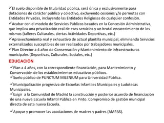 El suelo disponible de titularidad pública, será única y exclusivamente para dotaciones de carácter público y colectivo, excluyendo cesiones y/o permutas con Entidades Privadas, incluyendo las Entidades Religiosas de cualquier confesión. Acabar con el modelo de Servicios Públicos basados en la Concesión Administrativa, que implica una privatización real de esos servicios y un brutal encarecimiento de los mismos (talleres Culturales, ciertas Actividades Deportivas, etc.) Aprovechamiento real y exhaustivo de actual plantilla municipal, eliminando Servicios externalizados susceptibles de ser realizados por trabajadores municipales. Plan Director a 4 años de Conservación y Mantenimiento de Infraestructuras municipales (Deportivas, Culturales, Sociales, etc.) EDUCACIÓN Municipalización progresiva de Escuelas Infantiles Municipales y Ludotecas Municipales. Exigir  a la Comunidad de Madrid la construcción y posterior acuerdo de financiación de una nueva Escuela Infantil Pública en Pinto.  Compromiso de gestión municipal directa de esta nueva Escuela. Apoyar y promover las asociaciones de madres y padres (AMPAS).   Plan a 4 años, con la correspondiente financiación, para Mantenimiento y Conservación de los establecimientos educativos públicos. Suelo público de PUNCTUM MILENIUM para Universidad Pública.   
