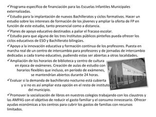 Apoyo a la innovación educativa y formación continua de los profesores. Puesta en marcha real de un centro de intercambio para profesores y de jornadas de intercambio dedicadas a cada tramo educativo, pudiendo estas ser abiertas a otras localidades . Planes de apoyo educativo destinados a paliar el fracaso escolar. Estudio para que alguno de los tres Institutos públicos pinteños pueda ofrecer los ciclos educativos de ESO y Bachillerato bilingües. Estudio para la implantación de nuevos Bachilleratos y ciclos formativos. Hacer un estudio sobre los intereses de formación de los jóvenes y ampliar la oferta de FP en función de este estudio, tanto presencial como a distancia. Programa específico de financiación para las Escuelas Infantiles Municipales externalizadas. Promover la socialización de libros en nuestros colegios trabajando con los claustros y las AMPAS con el objetivo de reducir el gasto familiar y el consumo innecesario. Ofrecer ayudas económicas a los centros para cubrir los gastos de familias con recursos limitados. Evaluar si la demanda de bachillerato nocturno está cubierta  y si no es así ampliar esta opción en el resto de institutos  del municipio. Ampliación de los horarios de biblioteca y centro de cultura  en época de exámenes. Creación de aulas de estudio con  horarios flexibles que incluso, en período de exámenes,  se mantendrían abiertos durante 24 horas. 