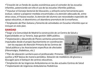 Creación de un fondo de ayudas económicas para el comedor de las escuelas infantiles, potenciando con ello el uso de las escuelas infantiles públicas.   Impulsar el Consejo Sectorial de Educación, y utilizarlo como herramienta para evaluar, valorar y proponer medidas encaminadas a la atención adecuada de, entre otras cosas, el fracaso escolar, la atención del alumno con necesidades especiales de apoyo educativo, el absentismo y el abandono prematuro de la enseñanza. Ampliación del Plan Galiana y fomento de actividades en Escuelas Infantiles que se incluyan en este plan. SANIDAD Plan de educación sanitaria para el profesorado: Primeros  auxilios y RCP básica de manera periódica. Dotación de medidores de glucosa y Glucagón para el botiquín de centros educativos. Implantación y desarrollo de Planes sanitarios preventivos,  impulsados desde el propio Ayuntamiento en coordinación  con los equipos de Atención Primaria de los Centros de  Salud públicos y las Asociaciones específicas de afectados  (Fibromialgia, Diabéticos, etc.) Exigir a la Comunidad de Madrid la construcción de un Centro de Salud y Especialidades en La Tenería, bajo gestión 100% pública.   Ampliación de las Urgencias Ambulatorias en los dos actuales Centros de Salud Implantación de Urgencias Ambulatorias Pediátricas 