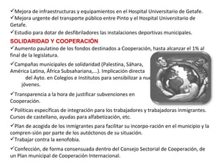 Estudio para dotar de desfibriladores las instalaciones deportivas municipales. Aumento paulatino de los fondos destinados a Cooperación, hasta alcanzar el 1% al final de la legislatura.   Mejora de infraestructuras y equipamientos en el Hospital Universitario de Getafe. Mejora urgente del transporte público entre Pinto y el Hospital Universitario de Getafe.   SOLIDARIDAD Y COOPERACIÓN Transparencia a la hora de justificar subvenciones en  Cooperación.   Políticas específicas de integración para los trabajadores y trabajadoras inmigrantes. Cursos de castellano, ayudas para alfabetización, etc. Campañas municipales de solidaridad (Palestina, Sáhara,  América Latina, África Subsahariana,...). Implicación directa  del Ayto. en Colegios e Institutos para sensibilizar a nuestros  jóvenes. Confección, de forma consensuada dentro del Consejo Sectorial de Cooperación, de un Plan municipal de Cooperación Internacional. Plan de acogida de los inmigrantes para facilitar su incorpo­ración en el municipio y la compren­sión por parte de los autóctonos de su situación. Trabajar contra la xenofobia. 