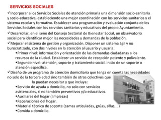 SERVICIOS SOCIALES Mejorar el sistema de gestión y organización. Disponer un sistema ágil y no burocratizado, con dos niveles en la atención al usuario y usuaria: Primer nivel: información y orientación de las demandas ciudadanas a los recursos de la ciudad.  Establecer un servicio de recepción potente y polivalente. Segundo nivel: atención, soporte y tratamiento social. Inicio de un soporte o atención específica. Desarrollar, en el seno del Consejo Sectorial de Bienestar Social, un observatorio social para identificar mejor las necesidades y demandas de la población. Incorporar a los Servicios Sociales de atención primaria una dimensión socio-sanitaria y socio-educativa, estableciendo una mejor coordinación con los servicios sanitarios y el sistema escolar y formativo. Establecer una programación y evaluación conjunta de los Servicios Sociales con los servicios sanitarios y educativos del propio Ayuntamiento. Diseño de un programa de atención domiciliaria que tenga en cuenta las necesidades no solo de la tercera edad sino también de otros colectivos que  lo puedan necesitar y que incluya: Servicio de ayuda a domicilio, no solo con servicios  asistenciales, si no también preventivos y/o educativos. Auxiliares del hogar (limpiezas) Reparaciones del hogar. Material técnico de soporte (camas articuladas, grúas, sillas,...)  Comida a domicilio. 
