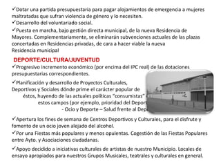 Planificación y desarrollo de Proyectos Culturales,  Deportivos y Sociales dónde prime el carácter popular de  éstos, huyendo de las actuales políticas “consumistas” en  estos campos (por ejemplo, prioridad del Deporte  - Ocio y Deporte – Salud frente al Deporte – Competición).   Apertura los fines de semana de Centros Deportivos y Culturales, para el disfrute y fomento de un ocio joven alejado del alcohol. Puesta en marcha, bajo gestión directa municipal, de la nueva Residencia de Mayores. Complementariamente, se eliminarán subvenciones actuales de las plazas concertadas en Residencias privadas, de cara a hacer viable la nueva Residencia municipal Dotar una partida presupuestaria para pagar alojamientos de emergencia a mujeres maltratadas que sufran violencia de género y lo necesiten. Desarrollo del voluntariado social. DEPORTE/CULTURA/JUVENTUD Progresivo incremento económico (por encima del IPC real) de las dotaciones presupuestarias correspondientes.   Por una Fiestas más populares y menos opulentas. Cogestión de las Fiestas Populares entre Ayto. y Asociaciones ciudadanas. Apoyo decidido a iniciativas culturales de artistas de nuestro Municipio. Locales de ensayo apropiados para nuestros Grupos Musicales, teatrales y culturales en general. 