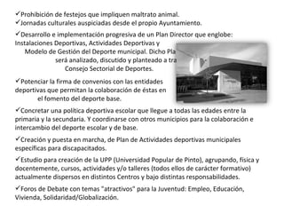 Concretar una política deportiva escolar que llegue a todas las edades entre la primaria y la secundaria. Y coordinarse con otros municipios para la colaboración e intercambio del deporte escolar y de base. Potenciar la firma de convenios con las entidades  deportivas que permitan la colaboración de éstas en  el fomento del deporte base. Desarrollo e implementación progresiva de un Plan Director que englobe: Instalaciones Deportivas, Actividades Deportivas y  Modelo de Gestión del Deporte municipal. Dicho Plan  será analizado, discutido y planteado a través del  Consejo Sectorial de Deportes. Prohibición de festejos que impliquen maltrato animal. Jornadas culturales auspiciadas desde el propio Ayuntamiento. Foros de Debate con temas "atractivos" para la Juventud: Empleo, Educación, Vivienda, Solidaridad/Globalización. Estudio para creación de la UPP (Universidad Popular de Pinto), agrupando, física y docentemente, cursos, actividades y/o talleres (todos ellos de carácter formativo) actualmente dispersos en distintos Centros y bajo distintas responsabilidades.   Creación y puesta en marcha, de Plan de Actividades deportivas municipales específicas para discapacitados. 