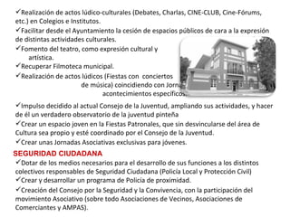 Facilitar desde el Ayuntamiento la cesión de espacios públicos de cara a la expresión de distintas actividades culturales. Realización de actos lúdicos (Fiestas con  conciertos  de música) coincidiendo con Jornadas culturales o  acontecimientos específicos. Fomento del teatro, como expresión cultural y  artística. Recuperar Filmoteca municipal. Realización de actos lúdico-culturales (Debates, Charlas, CINE-CLUB, Cine-Fórums, etc.) en Colegios e Institutos.   Crear unas Jornadas Asociativas exclusivas para jóvenes. Crear un espacio joven en la Fiestas Patronales, que sin desvincularse del área de Cultura sea propio y esté coordinado por el Consejo de la Juventud.   Impulso decidido al actual Consejo de la Juventud, ampliando sus actividades, y hacer de él un verdadero observatorio de la juventud pinteña   SEGURIDAD CIUDADANA Creación del Consejo por la Seguridad y la Convivencia, con la participación del movimiento Asociativo (sobre todo Asociaciones de Vecinos, Asociaciones de Comerciantes y AMPAS). Dotar de los medios necesarios para el desarrollo de sus funciones a los distintos colectivos responsables de Seguridad Ciudadana (Policía Local y Protección Civil) Crear y desarrollar un programa de Policía de proximidad. 