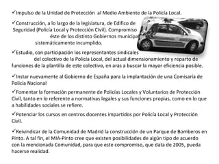 Estudio, con participación los representantes sindicales  del colectivo de la Policía Local, del actual dimensionamiento y reparto de funciones de la plantilla de este colectivo, en aras a buscar la mayor eficiencia posible. Construcción, a lo largo de la legislatura, de Edifico de  Seguridad (Policía Local y Protección Civil). Compromiso  éste de los distinto Gobiernos municipales desde 2006  sistemáticamente incumplido. Impulso de la Unidad de Protección  al Medio Ambiente de la Policía Local. Potenciar los cursos en centros docentes impartidos por Policía Local y Protección Civil. Fomentar la formación permanente de Policías Locales y Voluntarios de Protección Civil, tanto en lo referente a normativas legales y sus funciones propias, como en lo que a habilidades sociales se refiere. Reivindicar de la Comunidad de Madrid la construcción de un Parque de Bomberos en Pinto. A tal fin, el MIA-Pinto cree que existen posibilidades de algún tipo de acuerdo con la mencionada Comunidad, para que este compromiso, que data de 2005, pueda hacerse realidad.   Instar nuevamente al Gobierno de España para la implantación de una Comisaría de Policía Nacional 