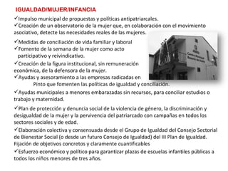 IGUALDAD/MUJER/INFANCIA Plan de protección y denuncia social de la violencia de género, la discriminación y desigualdad de la mujer y la pervivencia del patriarcado con campañas en todos los sectores sociales y de edad.  Ayudas municipales a menores embarazadas sin recursos, para conciliar estudios o trabajo y maternidad.   Creación de la figura institucional, sin remuneración  económica, de la defensora de la mujer. Ayudas y asesoramiento a las empresas radicadas en  Pinto que fomenten las políticas de igualdad y conciliación. Medidas de conciliación de vida familiar y laboral Fomento de la semana de la mujer como acto  participativo y reivindicativo.   Impulso municipal de propuestas y políticas antipatriarcales. Creación de un observatorio de la mujer que, en colaboración con el movimiento asociativo, detecte las necesidades reales de las mujeres. Elaboración colectiva y consensuada desde el Grupo de Igualdad del Consejo Sectorial de Bienestar Social (o desde un futuro Consejo de Igualdad) del III Plan de Igualdad.  Fijación de objetivos concretos y claramente cuantificables Esfuerzo económico y político para garantizar plazas de escuelas infantiles públicas a todos los niños menores de tres años. 