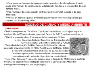 Creación de un banco de tiempo para padres y madres, de tal modo que sirva de ayuda a las Políticas de conciliación de vida laboral y familiar, y al intercambio de roles hombre-mujer. Plan municipal de concienciación contra el maltrato infantil, incluido el de baja intensidad. Valorar en positivo aquellas empresas que participen en concursos públicos que cuenten con Planes de Igualdad. Rechazo de proyectos “faraónicos”, de dudosa rentabilidad social y gran impacto medioambiental (Circuito de Alta velocidad, Campo de Golf, Complejos acuáticos….)   MODELO DE CIUDAD Y MEDIO AMBIENTE URBANISMO Incluir “Los Estragales” (ubicación prevista para el Espacio del Motor) como Suelo No Urbanizable Especialmente Protegido y solicitar a la Comunidad de Madrid su catalogación como espacio natural protegido.   Retirada de la Revisión del Plan General de Ordenación Urbana  aprobado provisionalmente en 2.005. No al Espacio del Motor debido  a su enorme impacto medio ambiental y a su nula necesidad social y  económica (al disponer Pinto de más de 3 millones de metros  cuadrados de suelo industrial disponibles en la actualidad). Planificación racional de  dotaciones e Infraestructuras Públicas  (a nivel Educativo, Cultural, Deportivo, de Transportes, etc.) en  nuevos desarrollos Urbanísticos (Tenería II y PUNCTUM MILENIUM).   