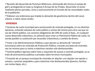 Cesiones de suelo municipal para construcción de vivienda protegida, en sus distintas opciones, evitando subastas de suelo público y ventas del mismo para otro uso que no sea de interés público. Las cesiones obligatorias del 10% de suelo al Ayto., en cualquier nuevo desarrollo urbanístico, se utilizarán para crear un Patrimonio Público de suelo, no siendo posible su sustitución por Acuerdos Urbanísticos a cambio de dinero.   Instar a las Administraciones Públicas a que ejerzan su derecho de “retracto” (recompra) sobre las viviendas de Protección Pública, creando una bolsa de viviendas con las mismas para su venta a colectivos sociales más desfavorecidos.   Control público riguroso sobre listas y requisitos de acceso a vivienda protegida, ya se trate de promociones públicas o privadas sobre terrenos municipales.   Elaborar una ordenanza que impida la ubicación de gasolineras dentro del casco urbano, o sobre zonas verdes.   Revisión del desarrollo de Punctum Millenium, eliminando del mismo el campo de golf y protegiendo en toda su longitud el Arroyo de los Prados. Desarrollar el sector mediante planes parciales, única y exclusivamente en función de las necesidades reales de la población.   VIVIENDA Creación de un parque municipal de viviendas en alquiler y en alquiler con opción a compra, a precios asequibles y para colectivos más desfavorecidos (jóvenes, familias con rentas bajas, etc.).   