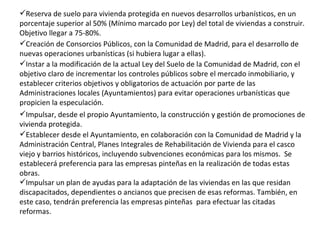 Impulsar, desde el propio Ayuntamiento, la construcción y gestión de promociones de vivienda protegida.   Instar a la modificación de la actual Ley del Suelo de la Comunidad de Madrid, con el objetivo claro de incrementar los controles públicos sobre el mercado inmobiliario, y establecer criterios objetivos y obligatorios de actuación por parte de las Administraciones locales (Ayuntamientos) para evitar operaciones urbanísticas que propicien la especulación.   Creación de Consorcios Públicos, con la Comunidad de Madrid, para el desarrollo de nuevas operaciones urbanísticas (si hubiera lugar a ellas).   Reserva de suelo para vivienda protegida en nuevos desarrollos urbanísticos, en un porcentaje superior al 50% (Mínimo marcado por Ley) del total de viviendas a construir. Objetivo llegar a 75-80%.   Impulsar un plan de ayudas para la adaptación de las viviendas en las que residan discapacitados, dependientes o ancianos que precisen de esas reformas. También, en este caso, tendrán preferencia las empresas pinteñas  para efectuar las citadas reformas. Establecer desde el Ayuntamiento, en colaboración con la Comunidad de Madrid y la Administración Central, Planes Integrales de Rehabilitación de Vivienda para el casco viejo y barrios históricos, incluyendo subvenciones económicas para los mismos.  Se establecerá preferencia para las empresas pinteñas en la realización de todas estas obras. 
