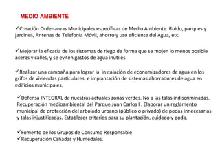 MEDIO AMBIENTE Fomento de los Grupos de Consumo Responsable Recuperación Cañadas y Humedales.   Defensa INTEGRAL de nuestras actuales zonas verdes. No a las talas indiscriminadas. Recuperación medioambiental del Parque Juan Carlos I . Elaborar un reglamento municipal de protección del arbolado urbano (público o privado) de podas innecesarias y talas injustificadas. Establecer criterios para su plantación, cuidado y poda.   Realizar una campaña para lograr la  instalación de economizadores de agua en los grifos de viviendas particulares, e implantación de sistemas ahorradores de agua en edificios municipales.   Mejorar la eficacia de los sistemas de riego de forma que se mojen lo menos posible aceras y calles, y se eviten gastos de agua inútiles.   Creación Ordenanzas Municipales específicas de Medio Ambiente. Ruido, parques y jardines, Antenas de Telefonía Móvil, ahorro y uso eficiente del Agua, etc. 
