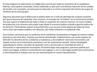 En este programa te adjuntamos un código ético suscrito por todos los miembros de la candidatura. Además, como podrás comprobar, hemos elaborado un plan para una drástica reducción de los sueldos del alcalde y los concejales, así como para la reducción a su mínima expresión del número de cargos de confianza de los otros grupos. Seguimos pensando que la defensa de lo público debe ser la seña de identidad de cualquier proyecto que quiera llamarse de izquierdas. Para nosotros, el concepto de “lo Público” no es meramente jurídico, sino que supone la implicación de todos y todas en la gestión de nuestros recursos. Un nuevo modelo de producción y de consumo sólo puede surgir desde la economía pública y desde la gestión pública de los Servicios. Pretendemos colocar al Ayuntamiento y sus recursos como palanca de todas las inicia- tivas a favor del empleo estable y con derechos, del medio ambiente y la calidad de vida. Para finalizar, pensamos que nos podemos sentir satisfechos al presentarte el bagaje de nuestro trabajo durante ya casi cinco años. Creemos que hemos demostrado, modestamente, que somos capaces de defender los derechos de los ciudadanos y ciudadanas, y de establecer relaciones horizontales y de respeto mutuo con el movimiento asociativo y con los movimientos sociales. Hemos desplegado capacidad para realizar una labor de oposición seria y concienzuda sin necesidad de tener ni financiación ni representación municipales. Al hacerte llegar este programa, queremos pedirte que valores ese bagaje, analices el contenido de estas páginas, y con tu voto hagas posible que continuemos e intensifiquemos el trabajo, esta vez con representación en nuestro Ayuntamiento. 