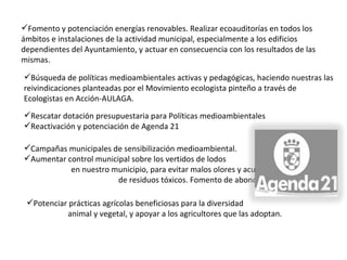 Rescatar dotación presupuestaria para Políticas medioambientales Reactivación y potenciación de Agenda 21 Campañas municipales de sensibilización medioambiental. Aumentar control municipal sobre los vertidos de lodos  en nuestro municipio, para evitar malos olores y acumulación  de residuos tóxicos. Fomento de abonos alternativos. Potenciar prácticas agrícolas beneficiosas para la diversidad  animal y vegetal, y apoyar a los agricultores que las adoptan.   Búsqueda de políticas medioambientales activas y pedagógicas, haciendo nuestras las reivindicaciones planteadas por el Movimiento ecologista pinteño a través de Ecologistas en Acción-AULAGA. Fomento y potenciación energías renovables. Realizar ecoauditorías en todos los ámbitos e instalaciones de la actividad municipal, especialmente a los edificios dependientes del Ayuntamiento, y actuar en consecuencia con los resultados de las mismas.   