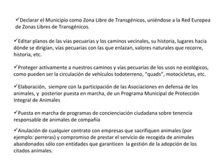 Anulación de cualquier contrato con empresas que sacrifiquen animales (por ejemplo: perreras) y compromiso de prestar el servicio de recogida de animales abandonados sólo con entidades que garanticen  la gestión de la adopción de los citados animales. Puesta en marcha de programas de concienciación ciudadana sobre tenencia responsable de animales de compañía Elaboración,  siempre con la participación de las Asociaciones en defensa de los animales, y  posterior puesta en marcha, de un Programa Municipal de Protección Integral de Animales Proteger activamente a nuestros caminos y vías pecuarias de los usos no ecológicos, como pueden ser la circulación de vehículos todoterreno, “quads”, motocicletas, etc.   Editar planos de las vías pecuarias y los caminos vecinales, su historia, lugares hacia dónde se dirigían, vías pecuarias con las que enlazan, valores naturales que recorre, historia, etc.   Declarar el Municipio como Zona Libre de Transgénicos, uniéndose a la Red Europea de Zonas Libres de Transgénicos.   