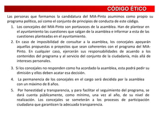 CÓDIGO ÉTICO Las personas que formamos la candidatura del MIA-Pinto asumimos como propio su programa político, así como el conjunto de principios de conducta de este código. Los concejales del MIA-Pinto son portavoces de la asamblea. Han de plantear en el ayuntamiento las cuestiones que salgan de la asamblea e informar a esta de las cuestiones planteadas en el ayuntamiento. 2. En caso de imposibilidad de consultar a la asamblea, los concejales apoyarán aquellas propuestas o proyectos que sean coherentes con el programa del MIA-Pinto. En cualquier caso, ejercerán sus responsabilidades de acuerdo a los contenidos del programa y al servicio del conjunto de la ciudadanía, más allá de intereses personales. 3.  Si los concejales no responden como ha acordado la asamblea, esta podrá pedir su dimisión y ellos deben acatar esa decisión. 4.  La permanencia de los concejales en el cargo será decidida por la asamblea con un máximo de 8 años. 5.  Por honestidad y transparencia, y para facilitar el seguimiento del programa, se dará cuenta públicamente, como mínimo, una vez al año, de su nivel de realización. Los concejales se someterán a los procesos de participación ciudadana que garanticen la adecuada transparencia. 