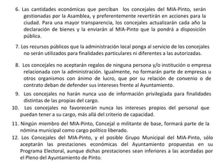 6. Las cantidades económicas que perciban  los concejales del MIA-Pinto, serán gestionadas por la Asamblea, y preferentemente revertirán en acciones para la ciudad. Para una mayor transparencia, los concejales actualizarán cada año la declaración de bienes y la enviarán al MIA-Pinto que la pondrá a disposición pública. 7. Los recursos públicos que la administración local ponga al servicio de los concejales no serán utilizados para finalidades particulares ni diferentes a las autorizadas. 8.  Los concejales no aceptarán regalos de ninguna persona y/o institución o empresa relacionada con la administración. Igualmente, no formarán parte de empresas u otros organismos con ánimo de lucro, que por su relación de convenio o de contrato deban de defender sus intereses frente al Ayuntamiento. 9.  Los concejales no harán nunca uso de información privilegiada para finalidades distintas de las propias del cargo. 10.  Los concejales no favorecerán nunca los intereses propios del personal que puedan tener a su cargo, más allá del criterio de capacidad. 11. Ningún miembro del MIA-Pinto, Concejal o militante de base, formará parte de la nómina municipal como cargo político liberado. 12. Los Concejales del MIA-Pinto, y el posible Grupo Municipal del MIA-Pinto, sólo aceptarán las prestaciones económicas del Ayuntamiento propuestas en su Programa Electoral, aunque dichas prestaciones sean inferiores a las acordadas por el Pleno del Ayuntamiento de Pinto.   