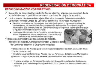 Supresión de todos los Cargos de Confianza adscritos al gobierno municipal. En la actualidad existe la posibilidad de contar con hasta 24 cargos de este tipo. Limitación del número de Concejales liberados (tanto del Gobierno como de la Oposición) y de los Cargos de Confianza adscritos a los Grupos municipales: Existirán un máximo de 7 concejales liberados (incluyendo la figura del Alcalde y de, como máximo, un Teniente Alcalde) en el Equipo de Gobierno. El Grupo o Grupos Municipales que formen parte del Gobierno Municipal no podrán liberar personal bajo la figura de Administrativo del Grupo. Los Grupos Municipales de la Oposición podrán liberar o  bien a su portavoz o bien a una persona (Concejal o no)  en calidad de Administrativo del Grupo. REDUCCIÓN GASTOS CORPORATIVOS REGENERACIÓN DEMOCRÁTICA Reducción significativa de los sueldos del Alcalde,  Teniente de Alcalde, Concejales liberados y posibles cargos  de Confianza adscritos a Grupos municipales: El salario anual del Alcalde (para toda la legislatura) será de 50.000 € (reducción de un 27% del salario actual). El salario anual del Teniente de Alcalde y de los Portavoces de los Grupos Municipales (para toda la legislatura) será de 38.000 € (reducción de un 15% del salario actual). El salario anual de los Concejales liberados con delegación en el equipo de Gobierno Municipal (para toda la legislatura) será de 35.000 € (reducción de un 15% del salario actual). 